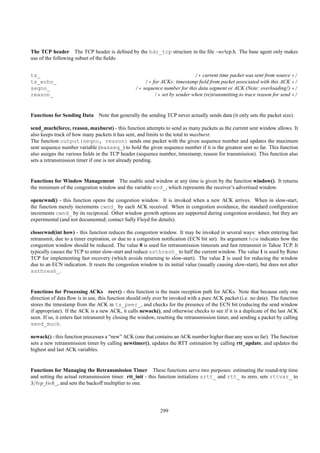 The TCP header The TCP header is deﬁned by the hdr_tcp structure in the ﬁle ~ns/tcp.h. The base agent only makes
use of the following subset of the ﬁelds:


ts_                                                                         /* current time packet was sent from source */
ts_echo_                                              /* for ACKs: timestamp ﬁeld from packet associated with this ACK */
seqno_                                            /* sequence number for this data segment or ACK (Note: overloading!) */
reason_                                                   /* set by sender when (re)transmitting to trace reason for send */


Functions for Sending Data Note that generally the sending TCP never actually sends data (it only sets the packet size).

send_much(force, reason, maxburst) - this function attempts to send as many packets as the current sent window allows. It
also keeps track of how many packets it has sent, and limits to the total to maxburst.
The function output(seqno, reason) sends one packet with the given sequence number and updates the maximum
sent sequence number variable (maxseq_) to hold the given sequence number if it is the greatest sent so far. This function
also assigns the various ﬁelds in the TCP header (sequence number, timestamp, reason for transmission). This function also
sets a retransmission timer if one is not already pending.


Functions for Window Management The usable send window at any time is given by the function window(). It returns
the minimum of the congestion window and the variable wnd_, which represents the receiver’s advertised window.

opencwnd() - this function opens the congestion window. It is invoked when a new ACK arrives. When in slow-start,
the function merely increments cwnd_ by each ACK received. When in congestion avoidance, the standard conﬁguration
increments cwnd_ by its reciprocal. Other window growth options are supported during congestion avoidance, but they are
experimental (and not documented; contact Sally Floyd for details).

closecwnd(int how) - this function reduces the congestion window. It may be invoked in several ways: when entering fast
retransmit, due to a timer expiration, or due to a congestion notiﬁcation (ECN bit set). Its argument how indicates how the
congestion window should be reduced. The value 0 is used for retransmission timeouts and fast retransmit in Tahoe TCP. It
typically causes the TCP to enter slow-start and reduce ssthresh_ to half the current window. The value 1 is used by Reno
TCP for implementing fast recovery (which avoids returning to slow-start). The value 2 is used for reducing the window
due to an ECN indication. It resets the congestion window to its initial value (usually causing slow-start), but does not alter
ssthresh_.


Functions for Processing ACKs recv() - this function is the main reception path for ACKs. Note that because only one
direction of data ﬂow is in use, this function should only ever be invoked with a pure ACK packet (i.e. no data). The function
stores the timestamp from the ACK in ts_peer_, and checks for the presence of the ECN bit (reducing the send window
if appropriate). If the ACK is a new ACK, it calls newack(), and otherwise checks to see if it is a duplicate of the last ACK
seen. If so, it enters fast retransmit by closing the window, resetting the retransmission timer, and sending a packet by calling
send_much.

newack() - this function processes a “new” ACK (one that contains an ACK number higher than any seen so far). The function
sets a new retransmission timer by calling newtimer(), updates the RTT estimation by calling rtt_update, and updates the
highest and last ACK variables.


Functions for Managing the Retransmission Timer These functions serve two purposes: estimating the round-trip time
and setting the actual retransmission timer. rtt_init - this function initializes srtt_ and rtt_ to zero, sets rttvar_ to
3/tcp_tick_, and sets the backoff multiplier to one.




                                                              299
 