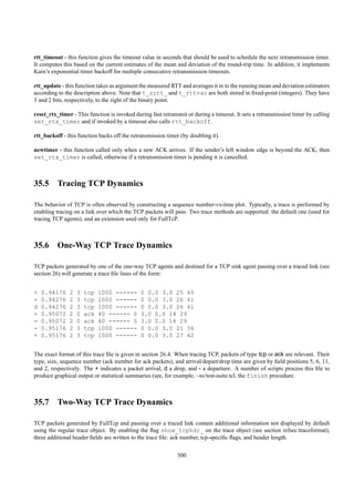 rtt_timeout - this function gives the timeout value in seconds that should be used to schedule the next retransmission timer.
It computes this based on the current estimates of the mean and deviation of the round-trip time. In addition, it implements
Karn’s exponential timer backoff for multiple consecutive retransmission timeouts.

rtt_update - this function takes as argument the measured RTT and averages it in to the running mean and deviation estimators
according to the description above. Note that t_srtt_ and t_rttvar are both stored in ﬁxed-point (integers). They have
3 and 2 bits, respectively, to the right of the binary point.

reset_rtx_timer - This function is invoked during fast retransmit or during a timeout. It sets a retransmission timer by calling
set_rtx_timer and if invoked by a timeout also calls rtt_backoff.

rtt_backoff - this function backs off the retransmission timer (by doubling it).

newtimer - this function called only when a new ACK arrives. If the sender’s left window edge is beyond the ACK, then
set_rtx_timer is called, otherwise if a retransmission timer is pending it is cancelled.



35.5 Tracing TCP Dynamics

The behavior of TCP is often observed by constructing a sequence number-vs-time plot. Typically, a trace is performed by
enabling tracing on a link over which the TCP packets will pass. Two trace methods are supported: the default one (used for
tracing TCP agents), and an extension used only for FullTcP.



35.6 One-Way TCP Trace Dynamics

TCP packets generated by one of the one-way TCP agents and destined for a TCP sink agent passing over a traced link (see
section 26) will generate a trace ﬁle lines of the form:


+   0.94176    2   3   tcp   1000 ------      0 0.0 3.0 25 40
+   0.94276    2   3   tcp   1000 ------      0 0.0 3.0 26 41
d   0.94276    2   3   tcp   1000 ------      0 0.0 3.0 26 41
+   0.95072    2   0   ack   40 ------ 0      3.0 0.0 14 29
-   0.95072    2   0   ack   40 ------ 0      3.0 0.0 14 29
-   0.95176    2   3   tcp   1000 ------      0 0.0 3.0 21 36
+   0.95176    2   3   tcp   1000 ------      0 0.0 3.0 27 42


The exact format of this trace ﬁle is given in section 26.4. When tracing TCP, packets of type tcp or ack are relevant. Their
type, size, sequence number (ack number for ack packets), and arrival/depart/drop time are given by ﬁeld positions 5, 6, 11,
and 2, respectively. The + indicates a packet arrival, d a drop, and - a departure. A number of scripts process this ﬁle to
produce graphical output or statistical summaries (see, for example, ~ns/test-suite.tcl, the finish procedure.



35.7 Two-Way TCP Trace Dynamics

TCP packets generated by FullTcp and passing over a traced link contain additional information not displayed by default
using the regular trace object. By enabling the ﬂag show_tcphdr_ on the trace object (see section refsec:traceformat),
three additional header ﬁelds are written to the trace ﬁle: ack number, tcp-speciﬁc ﬂags, and header length.


                                                              300
 