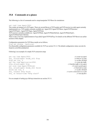 35.8 Commands at a glance

The following is a list of commands used to setup/manipulate TCP ﬂows for simulations:


set tcp0 [new Agent/TCP]
This creates an instance of a TCP agent. There are several ﬂavors of TCP-sender and TCP-receiver (or sink) agent currently
implemented in ns. TCP-senders currently available are: Agent/TCP, Agent/TCP/Reno, Agent/TCP/Newreno,
Agent/TCP/Sack1, Agent/TCP/Vegas, Agent/TCP/Fack.
TCP-receivers currently available are: Agent/TCPSink, Agent/TCPSink/DelAck, Agent/TCPSink/Sack1,
Agent/TCPSink/Sack1/DelAck.
There is also a two-way implementation of tcp called Agent/TCP/FullTcp. For details on the different TCP ﬂavors see earlier
sections of this chapter.

Conﬁguration parameters for TCP ﬂows maybe set as follows:
$tcp set window_ <wnd-size>
For all possible conﬁguration parameters available for TCP see section 35.1.4. The default conﬁguration values can also be
found in ns/tcl/lib/ns-default.tcl.

Following is an example of a simple TCP connection setup:


set tcp [new Agent/TCP]                                                                                ;# create tcp agent
$ns_ attach-agent $node_(s1) $tcp                                                                      ;# bind src to node
$tcp set fid_ 0                                                                                        ;# set ﬂow ID ﬁeld
set ftp [new Application/FTP]                                                                          ;# create ftp trafﬁc
$ftp attach-agent $tcp                                                                      ;# bind ftp trafﬁc to tcp agent
set sink [new Agent/TCPSink]                                                                       ;# create tcpsink agent
$ns_ attach-agent $node_(k1) $sink                                                                    ;# bind sink to node
$sink set fid_ 0                                                                                       ;# set ﬂow ID ﬁeld
$ns_ connect $ftp $sink                                                                    ;# active connection src to sink
$ns_ at $start-time "$ftp start"                                                                          ;# start ftp ﬂow


For an example of setting up a full-tcp connection see section 35.3.1.




                                                             301
 