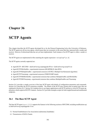 Chapter 36

SCTP Agents

This chapter describes the SCTP agents developed for ns by the Protocol Engineering Lab at the University of Delaware.
The SCTP agents are all two-way agents, which means they are symmetric in the sense that they represent both a sender and
receiver. However, bi-directional data has not yet been implemented. Each instance of an SCTP agent is either a sender or
receiver.

The SCTP agents are implemented in ﬁles matching the regular expression ~ns/sctp/sctp*.{cc, h}.

The SCTP agents currently supported are:


   • Agent/SCTP - RFC2960 + draft-ietf-tsvwg-sctpimpguide-09.txt + draft-ietf-tsvwg-usctp-01.txt
   • Agent/SCTP/HbAfterRto - experimental extension (HEARTBEAT after RTO)
   • Agent/SCTP/MultipleFastRtx - experimental extension (UD PEL’s Multiple Fast Retransmit algorithm)
   • Agent/SCTP/Timestamp - experimental extension (TIMESTAMP chunk)
   • Agent/SCTP/MfrHbAfterRto - experimental extension that combines MultipleFastRtx and HbAfterRto
   • Agent/SCTP/MfrTimestamp - experimental extension that combines MultipleFastRtx and Timestamp


Section 36.1 provides a simple overview of the base SCTP agent with details of conﬁguration parameters and commands.
Section 36.2 describes the SCTP extensions available. The details of the SCTP trace format used in packet trace ﬁles are
explained in Section 36.3. Section 36.4 explains how to use legacy applications with SCTP and how to write SCTP-aware ap-
plications which exploit all SCTP’s features. Section 36.5 provides examples scripts for both singled homed and multihomed
endpoints.



36.1 The Base SCTP Agent

The base SCTP agent Agent/SCTP supports the features in the following sections of RFC2960, including modiﬁcations up
to draft-ietf-tsvwg-sctpimpguide-13.txt.


 5.1 Normal Establishment of an Association (rudimentary handshake)
 6.1 Transmission of DATA Chunks


                                                           302
 