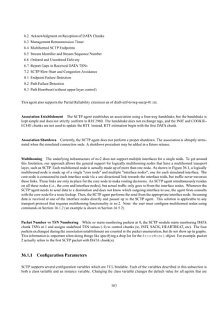 6.2 Acknowledgment on Reception of DATA Chunks
 6.3 Management Retransmission Timer
 6.4 Multihomed SCTP Endpoints
 6.5 Stream Identiﬁer and Stream Sequence Number
 6.6 Ordered and Unordered Delivery
 6.7 Report Gaps in Received DATA TSNs
 7.2 SCTP Slow-Start and Congestion Avoidance
 8.1 Endpoint Failure Detection
 8.2 Path Failure Detection
 8.3 Path Heartbeat (without upper layer control)


This agent also supports the Partial Reliability extension as of draft-ietf-tsvwg-usctp-01.txt.


Association Establishment The SCTP agent establishes an association using a four-way handshake, but the handshake is
kept simple and does not strictly conform to RFC2960. The handshake does not exchange tags, and the INIT and COOKIE-
ECHO chunks are not used to update the RTT. Instead, RTT estimation begin with the ﬁrst DATA chunk.


Association Shutdown Currently, the SCTP agent does not perform a proper shutdown. The association is abruptly termi-
nated when the simulated connection ends. A shutdown procedure may be added in a future release.


Multihoming The underlying infrastructure of ns-2 does not support multiple interfaces for a single node. To get around
this limitation, our approach allows the general support for logically multihoming nodes that have a multihomed transport
layer, such as SCTP. Each multihomed node is actually made up of more than one node. As shown in Figure 36.1, a logically
multihomed node is made up of a single "core node" and multiple "interface nodes", one for each simulated interface. The
core node is connected to each interface node via a uni-directional link towards the interface node, but trafﬁc never traverses
these links. These links are only in place for the core node to make routing decisions. An SCTP agent simultaneously resides
on all these nodes (i.e., the core and interface nodes), but actual trafﬁc only goes to/from the interface nodes. Whenever the
SCTP agent needs to send data to a destination and does not know which outgoing interface to use, the agent ﬁrsts consults
with the core node for a route lookup. Then, the SCTP agent performs the send from the appropriate interface node. Incoming
data is received at one of the interface nodes directly and passed up to the SCTP agent. This solution is applicable to any
transport protocol that requires multihoming functionality in ns-2. Note: the user must conﬁgure multihomed nodes using
commands in Section 36.1.2 (an example is shown in Section 36.5.2).


Packet Number vs TSN Numbering While ns starts numbering packets at 0, the SCTP module starts numbering DATA
chunk TSNs at 1 and assigns undeﬁned TSN values (-1) to control chunks (ie, INIT, SACK, HEARTBEAT, etc). The four
packets exchanged during the association establishment are counted in the packet enumeration, but do not show up in graphs.
This information is important when doing things like specifying a drop list for the ErrorModel object. For example, packet
2 actually refers to the ﬁrst SCTP packet with DATA chunk(s).



36.1.1 Conﬁguration Parameters

SCTP supports several conﬁguration variables which are TCL bindable. Each of the variables described in this subsection is
both a class variable and an instance variable. Changing the class variable changes the default value for all agents that are


                                                              303
 