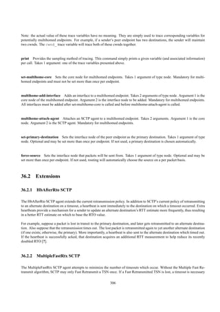 Note: the actual value of these trace variables have no meaning. They are simply used to trace corresponding variables for
potentially multihomed endpoints. For example, if a sender’s peer endpoint has two destinations, the sender will maintain
two cwnds. The cwnd_ trace variable will trace both of these cwnds together.


print Provides the sampling method of tracing. This command simply prints a given variable (and associated information)
per call. Takes 1 argument: one of the trace variables presented above.


set-multihome-core Sets the core node for multihomed endpoints. Takes 1 argument of type node. Mandatory for multi-
homed endpoints and must not be set more than once per endpoint.


multihome-add-interface Adds an interface to a multihomed endpoint. Takes 2 arguments of type node. Argument 1 is the
core node of the multihomed endpoint. Argument 2 is the interface node to be added. Mandatory for multihomed endpoints.
All interfaces must be added after set-multihome-core is called and before multihome-attach-agent is called.


multihome-attach-agent Attaches an SCTP agent to a multihomed endpoint. Takes 2 arguments. Argument 1 is the core
node. Argument 2 is the SCTP agent. Mandatory for multihomed endpoints.


set-primary-destination Sets the interface node of the peer endpoint as the primary destination. Takes 1 argument of type
node. Optional and may be set more than once per endpoint. If not used, a primary destination is chosen automatically.


force-source Sets the interface node that packets will be sent from. Takes 1 argument of type node. Optional and may be
set more than once per endpoint. If not used, routing will automatically choose the source on a per packet basis.



36.2 Extensions

36.2.1 HbAfterRto SCTP

The HbAfterRto SCTP agent extends the current retransmission policy. In addition to SCTP’s current policy of retransmitting
to an alternate destination on a timeout, a heartbeat is sent immediately to the destination on which a timeout occurred. Extra
heartbeats provide a mechanism for a sender to update an alternate destination’s RTT estimate more frequently, thus resulting
in a better RTT estimate on which to base the RTO value.

For example, suppose a packet is lost in transit to the primary destination, and later gets retransmitted to an alternate destina-
tion. Also suppose that the retransmission times out. The lost packet is retransmitted again to yet another alternate destination
(if one exists; otherwise, the primary). More importantly, a heartbeat is also sent to the alternate destination which timed out.
If the heartbeat is successfully acked, that destination acquires an additional RTT measurement to help reduce its recently
doubled RTO [?].



36.2.2 MultipleFastRtx SCTP

The MultipleFastRtx SCTP agent attempts to minimize the number of timeouts which occur. Without the Multiple Fast Re-
transmit algorithm, SCTP may only Fast Retransmit a TSN once. If a Fast Retransmitted TSN is lost, a timeout is necessary

                                                               306
 