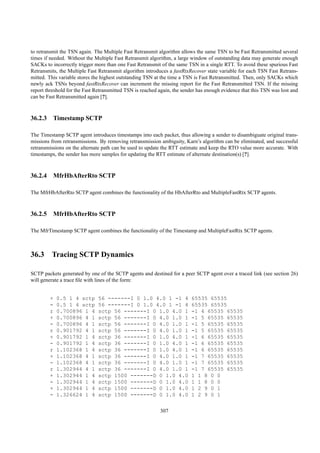to retransmit the TSN again. The Multiple Fast Retransmit algorithm allows the same TSN to be Fast Retransmitted several
times if needed. Without the Multiple Fast Retransmit algorithm, a large window of outstanding data may generate enough
SACKs to incorrectly trigger more than one Fast Retransmit of the same TSN in a single RTT. To avoid these spurious Fast
Retransmits, the Multiple Fast Retransmit algorithm introduces a fastRtxRecover state variable for each TSN Fast Retrans-
mitted. This variable stores the highest outstanding TSN at the time a TSN is Fast Retransmitted. Then, only SACKs which
newly ack TSNs beyond fastRtxRecover can increment the missing report for the Fast Retransmitted TSN. If the missing
report threshold for the Fast Retransmitted TSN is reached again, the sender has enough evidence that this TSN was lost and
can be Fast Retransmitted again [?].



36.2.3 Timestamp SCTP

The Timestamp SCTP agent introduces timestamps into each packet, thus allowing a sender to disambiguate original trans-
missions from retransmissions. By removing retransmission ambiguity, Karn’s algorithm can be eliminated, and successful
retransmissions on the alternate path can be used to update the RTT estimate and keep the RTO value more accurate. With
timestamps, the sender has more samples for updating the RTT estimate of alternate destination(s) [?].



36.2.4 MfrHbAfterRto SCTP

The MfrHbAfterRto SCTP agent combines the functionality of the HbAfterRto and MultipleFastRtx SCTP agents.



36.2.5 MfrHbAfterRto SCTP

The MfrTimestamp SCTP agent combines the functionality of the Timestamp and MultipleFastRtx SCTP agents.



36.3 Tracing SCTP Dynamics

SCTP packets generated by one of the SCTP agents and destined for a peer SCTP agent over a traced link (see section 26)
will generate a trace ﬁle with lines of the form:


        +   0.5 1 4 sctp       56 -------I 0 1.0 4.0 1 -1 4              65535 65535
        -   0.5 1 4 sctp       56 -------I 0 1.0 4.0 1 -1 4              65535 65535
        r   0.700896 1 4       sctp 56 -------I 0 1.0 4.0 1              -1 4 65535 65535
        +   0.700896 4 1       sctp 56 -------I 0 4.0 1.0 1              -1 5 65535 65535
        -   0.700896 4 1       sctp 56 -------I 0 4.0 1.0 1              -1 5 65535 65535
        r   0.901792 4 1       sctp 56 -------I 0 4.0 1.0 1              -1 5 65535 65535
        +   0.901792 1 4       sctp 36 -------I 0 1.0 4.0 1              -1 6 65535 65535
        -   0.901792 1 4       sctp 36 -------I 0 1.0 4.0 1              -1 6 65535 65535
        r   1.102368 1 4       sctp 36 -------I 0 1.0 4.0 1              -1 6 65535 65535
        +   1.102368 4 1       sctp 36 -------I 0 4.0 1.0 1              -1 7 65535 65535
        -   1.102368 4 1       sctp 36 -------I 0 4.0 1.0 1              -1 7 65535 65535
        r   1.302944 4 1       sctp 36 -------I 0 4.0 1.0 1              -1 7 65535 65535
        +   1.302944 1 4       sctp 1500 -------D 0 1.0 4.0              1 1 8 0 0
        -   1.302944 1 4       sctp 1500 -------D 0 1.0 4.0              1 1 8 0 0
        +   1.302944 1 4       sctp 1500 -------D 0 1.0 4.0              1 2 9 0 1
        -   1.326624 1 4       sctp 1500 -------D 0 1.0 4.0              1 2 9 0 1


                                                           307
 