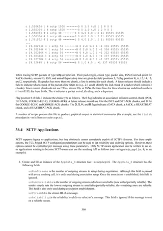 r 1.526624 1 4 sctp 1500 -------D 0 1.0 4.0 1 1 8 0 0
         r 1.550304 1 4 sctp 1500 -------D 0 1.0 4.0 1 2 9 0 1
         + 1.550304 4 1 sctp 48 -------S 0 4.0 1.0 1 2 11 65535 65535
         - 1.550304 4 1 sctp 48 -------S 0 4.0 1.0 1 2 11 65535 65535
         r 1.751072 4 1 sctp 48 -------S 0 4.0 1.0 1 2 11 65535 65535
         ...
         + 19.302944 4 1 sctp 56 -------H 0 2.0 5.0 1 -1 336 65535 65535
         - 19.302944 4 1 sctp 56 -------H 0 2.0 5.0 1 -1 336 65535 65535
         r 19.303264 4 1 sctp 56 -------H 0 4.0 1.0 1 -1 322 65535 65535
         + 19.303264 1 4 sctp 56 -------B 0 1.0 4.0 1 -1 337 65535 65535
         - 19.327584 1 4 sctp 56 -------B 0 1.0 4.0 1 -1 337 65535 65535
         r 19.52848 1 4 sctp 56 -------B 0 1.0 4.0 1 -1 337 65535 65535



When tracing SCTP, packets of type sctp are relevant. Their packet type, chunk type, packet size, TSN (CumAck point for
SACK chunks), stream ID, SSN, and arrival/depart/drop time are given by ﬁeld positions 5, 7 (ﬂag position 8), 6, 12, 14, 15,
and 2, respectively. If a packet has more than one chunk, a line is printed for each chunk. A future release should include a
ﬁeld to indicate which chunk of the packet a line refers to (e.g., 2:3 could identify the 2nd chunk of a packet which contains 3
chunks). Since control chunks do not use TSNs, stream IDs, or SSNs, the trace lines for these chunks use undeﬁned numbers
(-1 or 65535) for these ﬁelds. The + indicates a packet arrival, d a drop, and - a departure.

Flag position 8 of ﬁeld 7 indicate the chunk type as follows. The I ﬂag indicates an association initiation control chunk (INIT,
INIT-ACK, COOKIE-ECHO, COOKIE-ACK). A future release should use I for the INIT and INIT-ACK chunks, and C for
the COOKIE-ECHO and COOKIE-ACK chunks. The D, S, H, and B ﬂags indicate a DATA chunk, a SACK, a HEARTBEAT
chunk, and a HEARTBEAT-ACK chunk.

A number of scripts process this ﬁle to produce graphical output or statistical summaries (for example, see the finish
procedure in ~ns/tcl/test/test-suite-sctp.tcl).



36.4 SCTP Applications

SCTP supports legacy ns applications, but they obviously cannot completely exploit all SCTP’s features. For these appli-
cations, the TCL-bound SCTP conﬁguration parameters can be used to set reliability and ordering options. However, these
options cannot be controlled per message using these parameters. Only SCTP-aware application can be written to do so.
ns applications wishing to become SCTP-aware can use the sendmsg API as follows (see ~ns/apps/sctp_app1.{cc, h} as an
example).


   1. Create and ﬁll an instance of the AppData_S structure (see ~ns/sctp/sctp.h). The AppData_S structure has the
      following ﬁelds:

            usNumStreams is the number of outgoing streams to setup during negotiation. Although this ﬁeld is passed
            with every sendmsg call, it is only used during association setup. Once the association is established, this ﬁeld is
            ignored.
            usNumUnreliable is the number of outgoing streams which are unreliable (now called partially reliable). The
            sender simply sets the lowest outgoing stream to unreliable/partially-reliable; the remaining ones are reliable.
            This ﬁeld is also only used during association establishment.
            usStreamId is the stream ID of a message.
            usReliability is the reliability level (k-rtx value) of a message. This ﬁeld is ignored if the message is sent
            on a reliable stream.


                                                              308
 
