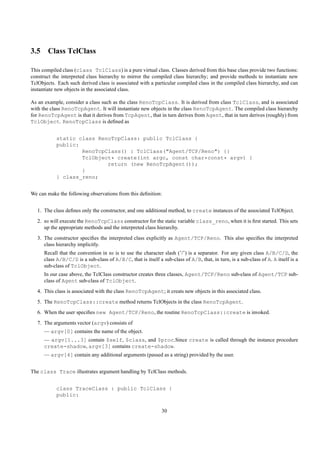 3.5 Class TclClass

This compiled class (class TclClass) is a pure virtual class. Classes derived from this base class provide two functions:
construct the interpreted class hierarchy to mirror the compiled class hierarchy; and provide methods to instantiate new
TclObjects. Each such derived class is associated with a particular compiled class in the compiled class hierarchy, and can
instantiate new objects in the associated class.

As an example, consider a class such as the class RenoTcpClass. It is derived from class TclClass, and is associated
with the class RenoTcpAgent. It will instantiate new objects in the class RenoTcpAgent. The compiled class hierarchy
for RenoTcpAgent is that it derives from TcpAgent, that in turn derives from Agent, that in turn derives (roughly) from
TclObject. RenoTcpClass is deﬁned as


           static class RenoTcpClass: public TclClass {
           public:
                   RenoTcpClass() : TclClass("Agent/TCP/Reno") {}
                   TclObject* create(int argc, const char*const* argv) {
                           return (new RenoTcpAgent());
                   }
           } class_reno;


We can make the following observations from this deﬁnition:


   1. The class deﬁnes only the constructor, and one additional method, to create instances of the associated TclObject.
   2. ns will execute the RenoTcpClass constructor for the static variable class_reno, when it is ﬁrst started. This sets
      up the appropriate methods and the interpreted class hierarchy.
   3. The constructor speciﬁes the interpreted class explicitly as Agent/TCP/Reno. This also speciﬁes the interpreted
      class hierarchy implicitly.
      Recall that the convention in ns is to use the character slash (’/’) is a separator. For any given class A/B/C/D, the
      class A/B/C/D is a sub-class of A/B/C, that is itself a sub-class of A/B, that, in turn, is a sub-class of A. A itself is a
      sub-class of TclObject.
      In our case above, the TclClass constructor creates three classes, Agent/TCP/Reno sub-class of Agent/TCP sub-
      class of Agent sub-class of TclObject.
   4. This class is associated with the class RenoTcpAgent; it creats new objects in this associated class.
   5. The RenoTcpClass::create method returns TclObjects in the class RenoTcpAgent.
   6. When the user speciﬁes new Agent/TCP/Reno, the routine RenoTcpClass::create is invoked.
   7. The arguments vector (argv) consists of
      — argv[0] contains the name of the object.
      — argv[1...3] contain $self, $class, and $proc.Since create is called through the instance procedure
      create-shadow, argv[3] contains create-shadow.
      — argv[4] contain any additional arguments (passed as a string) provided by the user.


The class Trace illustrates argument handling by TclClass methods.


           class TraceClass : public TclClass {
           public:

                                                              30
 