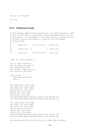 $ns at 5.0 "finish"

$ns run




36.5.2 Multihomed Example

#   This example demonstrates multihoming. Two SCTP endpoints, each
#   with 2 interfaces, are directly connected between each pair of
#   interfaces. In the middle of the association, a change primary
#   is done. Running nam helps to visualize the multihomed
#   architecture.
#
#         host0_if0        O===========O     host1_if0
#                        /              
#         host0_core   O                 O   host1_core
#                                      /
#         host0_if1        O===========O     host1_if1



Trace set show_sctphdr_ 1

set   ns [new Simulator]
set   nf [open sctp.nam w]
$ns   namtrace-all $nf
set   allchan [open all.tr w]
$ns   trace-all $allchan

proc finish {
   exec nam sctp.nam &
   exit 0
}

set host0_core [$ns node]
set host0_if0 [$ns node]
set host0_if1 [$ns node]
$host0_core color Red
$host0_if0 color Red
$host0_if1 color Red
$ns multihome-add-interface $host0_core $host0_if0
$ns multihome-add-interface $host0_core $host0_if1

set host1_core [$ns node]
set host1_if0 [$ns node]
set host1_if1 [$ns node]
$host1_core color Blue
$host1_if0 color Blue
$host1_if1 color Blue
$ns multihome-add-interface $host1_core $host1_if0
$ns multihome-add-interface $host1_core $host1_if1

$ns duplex-link $host0_if0 $host1_if0 .5Mb 200ms DropTail

                                             310
 