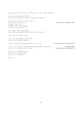 $ns duplex-link $host0_if1 $host1_if1 .5Mb 200ms DropTail

set sctp0 [new Agent/SCTP]
$ns multihome-attach-agent $host0_core $sctp0

set trace_ch [open trace.sctp w]
$sctp0 set trace_all_ 1                                       ;# print all on a single trace event
$sctp0 trace rto_
$sctp0 trace errorCount_
$sctp0 attach $trace_ch

set sctp1 [new Agent/SCTP]
$ns multihome-attach-agent $host1_core $sctp1

$ns connect $sctp0 $sctp1

set ftp0 [new Application/FTP]
$ftp0 attach-agent $sctp0

$sctp0 set-primary-destination $host1_if0                ;# set primary before association starts

$ns at 7.5 "$sctp0 set-primary-destination $host1_if1"                       ;# change primary
$ns at 7.5 "$sctp0 print cwnd_"                             ;# print all dests’ cwnds at time 7.5

$ns at 0.5 "$ftp0 start"
$ns at 9.5 "$ftp0 stop"
$ns at 10.0 "finish"

$ns run




                                       311
 