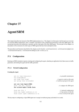 Chapter 37

Agent/SRM

This chapter describes the internals of the SRM implementation in ns. The chapter is in three parts: the ﬁrst part is an overview
of a minimal SRM conﬁguration, and a “complete” description of the conﬁguration parameters of the base SRM agent. The
second part describes the architecture, internals, and the code path of the base SRM agent. The last part of the chapter is a
description of the extensions for other types of SRM agents that have been attempted to date.

The procedures and functions described in this chapter can be found in ~ns/tcl/mcast/srm.tcl, ~ns/tcl/mcast/srm-adaptive.tcl,
~ns/tcl/mcast/srm-nam.tcl, ~ns/tcl/mcast/srm-debug.tcl, and ~ns/srm.{cc, h}.



37.1 Conﬁguration

Running an SRM simulation requires creating and conﬁguring the agent, attaching an application-level data source (a trafﬁc
generator), and starting the agent and the trafﬁc generator.



37.1.1 Trivial Conﬁguration

Creating the Agent


            set   ns [new Simulator]                                                                 ;# preamble initialization
            $ns   enableMcast
            set   node [$ns node]                                                              ;# agent to reside on this node
            set   group [$ns allocaddr]                                                       ;# multicast group for this agent

            set srm [new Agent/SRM]
            $srm set dst_ $group                                                                   ;# conﬁgure the SRM agent
            $ns attach-agent $node $srm

            $srm set fid_ 1                                                                          ;# optional conﬁguration
            $srm log [open srmStats.tr w]                                                           ;# log statistics in this ﬁle
            $srm trace [open srmEvents.tr w]                                                      ;# trace events for this agent


The key steps in conﬁguring a virgin SRM agent are to assign its multicast group, and attach it to a node.

                                                              312
 