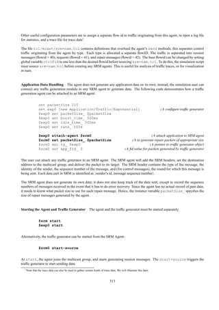 Other useful conﬁguration parameters are to assign a separate ﬂow id to trafﬁc originating from this agent, to open a log ﬁle
for statistics, and a trace ﬁle for trace data1 .

The ﬁle tcl/mcast/srm-nam.tcl contains deﬁnitions that overload the agent’s send methods; this separates control
trafﬁc originating from the agent by type. Each type is allocated a separate ﬂowID. The trafﬁc is separated into session
messages (ﬂowid = 40), requests (ﬂowid = 41), and repair messages (ﬂowid = 42). The base ﬂowid can be changed by setting
global variable ctrlFid to one less than the desired ﬂowid before sourcing srm-nam.tcl. To do this, the simulation script
must source srm-nam.tcl before creating any SRM agents. This is useful for analysis of trafﬁc traces, or for visualization
in nam.


Application Data Handling The agent does not generate any application data on its own; instead, the simulation user can
connect any trafﬁc generation module to any SRM agent to generate data. The following code demonstrates how a trafﬁc
generation agent can be attached to an SRM agent:


                set packetSize 210
                set exp0 [new Application/Traffic/Exponential]                                                          ;# conﬁgure trafﬁc generator
                $exp0 set packetSize_ $packetSize
                $exp0 set burst_time_ 500ms
                $exp0 set idle_time_ 500ms
                $exp0 set rate_ 100k

                $exp0       attach-agent $srm0                                                                  ;# attach application to SRM agent
                $srm0       set packetSize_ $packetSize                                           ;# to generate repair packets of appropriate size
                $srm0       set tg_ $exp0                                                                      ;# pointer to trafﬁc generator object
                $srm0       set app_fid_ 0                                                    ;# ﬁd value for packets generated by trafﬁc generator


The user can attach any trafﬁc generator to an SRM agent. The SRM agent will add the SRM headers, set the destination
address to the multicast group, and deliver the packet to its target. The SRM header contains the type of the message, the
identity of the sender, the sequence number of the message, and (for control messages), the round for which this message is
being sent. Each data unit in SRM is identiﬁed as sender’s id, message sequence number .

The SRM agent does not generate its own data; it does not also keep track of the data sent, except to record the sequence
numbers of messages received in the event that it has to do error recovery. Since the agent has no actual record of past data,
it needs to know what packet size to use for each repair message. Hence, the instance variable packetSize_ speciﬁes the
size of repair messages generated by the agent.


Starting the Agent and Trafﬁc Generator The agent and the trafﬁc generator must be started separately.


                $srm start
                $exp0 start


Alternatively, the trafﬁc generator can be started from the SRM Agent:


                $srm0 start-source


At start, the agent joins the multicast group, and starts generating session messages. The start-source triggers the
trafﬁc generator to start sending data.
  1 Note   that the trace data can also be used to gather certain kinds of trace data. We will illustrate this later.


                                                                                 313
 