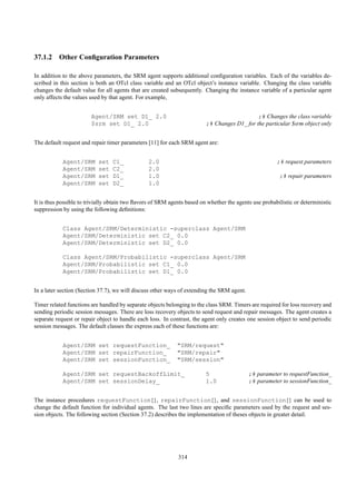 37.1.2 Other Conﬁguration Parameters

In addition to the above parameters, the SRM agent supports additional conﬁguration variables. Each of the variables de-
scribed in this section is both an OTcl class variable and an OTcl object’s instance variable. Changing the class variable
changes the default value for all agents that are created subsequently. Changing the instance variable of a particular agent
only affects the values used by that agent. For example,


                        Agent/SRM set D1_ 2.0                                                ;# Changes the class variable
                        $srm set D1_ 2.0                                 ;# Changes D1_ for the particular $srm object only


The default request and repair timer parameters [11] for each SRM agent are:


            Agent/SRM      set   C1_            2.0                                                    ;# request parameters
            Agent/SRM      set   C2_            2.0
            Agent/SRM      set   D1_            1.0                                                     ;# repair parameters
            Agent/SRM      set   D2_            1.0


It is thus possible to trivially obtain two ﬂavors of SRM agents based on whether the agents use probabilistic or deterministic
suppression by using the following deﬁnitions:


            Class Agent/SRM/Deterministic -superclass Agent/SRM
            Agent/SRM/Deterministic set C2_ 0.0
            Agent/SRM/Deterministic set D2_ 0.0

            Class Agent/SRM/Probabilistic -superclass Agent/SRM
            Agent/SRM/Probabilistic set C1_ 0.0
            Agent/SRM/Probabilistic set D1_ 0.0


In a later section (Section 37.7), we will discuss other ways of extending the SRM agent.

Timer related functions are handled by separate objects belonging to the class SRM. Timers are required for loss recovery and
sending periodic session messages. There are loss recovery objects to send request and repair messages. The agent creates a
separate request or repair object to handle each loss. In contrast, the agent only creates one session object to send periodic
session messages. The default classes the express each of these functions are:


            Agent/SRM set requestFunction_                   "SRM/request"
            Agent/SRM set repairFunction_                    "SRM/repair"
            Agent/SRM set sessionFunction_                   "SRM/session"

            Agent/SRM set requestBackoffLimit_                           5                  ;# parameter to requestFunction_
            Agent/SRM set sessionDelay_                                  1.0                ;# parameter to sessionFunction_


The instance procedures requestFunction{}, repairFunction{}, and sessionFunction{} can be used to
change the default function for individual agents. The last two lines are speciﬁc parameters used by the request and ses-
sion objects. The following section (Section 37.2) describes the implementation of theses objects in greater detail.




                                                             314
 