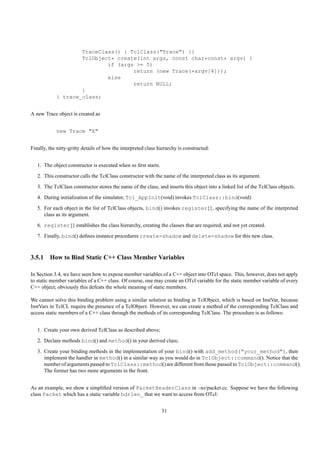 TraceClass() : TclClass("Trace") {}
                    TclObject* create(int args, const char*const* argv) {
                            if (args >= 5)
                                    return (new Trace(*argv[4]));
                            else
                                    return NULL;
                    }
            } trace_class;


A new Trace object is created as


            new Trace "X"


Finally, the nitty-gritty details of how the interpreted class hierarchy is constructed:


   1. The object constructor is executed when ns ﬁrst starts.
   2. This constructor calls the TclClass constructor with the name of the interpreted class as its argument.
   3. The TclClass constructor stores the name of the class, and inserts this object into a linked list of the TclClass objects.
   4. During initialization of the simulator, Tcl_AppInit(void) invokes TclClass::bind(void)
   5. For each object in the list of TclClass objects, bind() invokes register{}, specifying the name of the interpreted
      class as its argument.
   6. register{} establishes the class hierarchy, creating the classes that are required, and not yet created.
   7. Finally, bind() deﬁnes instance procedures create-shadow and delete-shadow for this new class.



3.5.1 How to Bind Static C++ Class Member Variables

In Section 3.4, we have seen how to expose member variables of a C++ object into OTcl space. This, however, does not apply
to static member variables of a C++ class. Of course, one may create an OTcl variable for the static member variable of every
C++ object; obviously this defeats the whole meaning of static members.

We cannot solve this binding problem using a similar solution as binding in TclObject, which is based on InstVar, because
InstVars in TclCL require the presence of a TclObject. However, we can create a method of the corresponding TclClass and
access static members of a C++ class through the methods of its corresponding TclClass. The procedure is as follows:


   1. Create your own derived TclClass as described above;
   2. Declare methods bind() and method() in your derived class;
   3. Create your binding methods in the implementation of your bind() with add_method("your_method"), then
      implement the handler in method() in a similar way as you would do in TclObject::command(). Notice that the
      number of arguments passed to TclClass::method() are different from those passed to TclObject::command().
      The former has two more arguments in the front.


As an example, we show a simpliﬁed version of PacketHeaderClass in ~ns/packet.cc. Suppose we have the following
class Packet which has a static variable hdrlen_ that we want to access from OTcl:


                                                                31
 