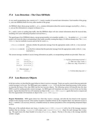 37.4 Loss Detection—The Class SRMinfo

A very small encapsulating class, entirely in C++, tracks a number of assorted state information. Each member of the group,
ni , uses one SRMinfo block for every other member of the group.

An SRMinfo object about group member nj at ni , contains information about the session messages received by ni from nj .
ni can use this information to compute its distance to nj .

If nj sends is active in sending data trafﬁc, then the SRMinfo object will also contain information about the received data,
including a bit vector indicating all packets received from nj .

The agent keeps a list of SRMinfo objects, one per group member, in its member variable, sip_. Its method, get_state(int
sender) will return the object corresponding to that sender, possibly creating that object, if it did not already exist. The class
SRMinfo has two methods to access and set the bit vector, i.e.,

   ifReceived(int id)        indicates whether the particular message from the appropriate sender, with id id was received
                             at ni ,
 setReceived(int id)         to set the bit to indicate that the particular message from the appropriate sender, with id id was
                             received at ni .

The session message variables to access timing information are public; no encapsulating methods are provided. These are:


            int          lsess_;                                                           /* # of last session msg received */
            int          sendTime_;                                                               /* Time sess. msg. # sent */
            int          recvTime_;                                                          /* Time sess. msg. # received */
            double       distance_;

            /* Data messages */
            int      ldata_;                                                                      /* # of last data msg sent */



37.5 Loss Recovery Objects

In the last section, we described the agent behavior when it receives a message. Timers are used to control when any particular
control message is to be sent. The SRM agent uses a separate class SRM to do the timer based processing. In this section,
we describe the basics if the class SRM, and the loss recovery objects. The following section will describe how the class
SRM is used for sending periodic session messages. An SRM agent will instantiate one object to recover from one lost data
packet. Agents that detect the loss will instantiate an object in the class SRM/request; agents that receive a request and
have the required data will instantiate an object in the class SRM/repair.


Request Mechanisms SRM agents detect loss when they receive a message, and infer the loss based on the sequence
number on the message received. Since packet reception is handled entirely by the compiled object, loss detection occurs in
the C++ methods. Loss recovery, however, is handled entirely by instance procedures of the corresponding interpreted object
in OTcl.

When any of the methods detects new losses, it invokes Agent/SRM::request{} with a list of the message sequence
numbers that are missing. request{} will create a new requestFunction_ object for each message that is miss-
ing. The agent stores the object handle in its array of pending_ objects. The key to the array is the message identiﬁer
 sender : msgid .


                                                               320
 