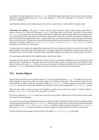 same packet. The repair objet does not use the ignore_ variable that request objects use. The trace entries written by repair
objects are marginally different; they are “P NACK from requester ”, “P RTIMER at ﬁreTime ”, “P SENDREP”, “P REPAIR
IGNORES holddown ”.


Apart from these differences, the calling sequence for events in a repair object is similar to that of a request object.


Mechanisms for Statistics The agent, in concert with the request and repair objects, collect statistics about their re-
sponse to data loss [11]. Each call to the agent request{} procedure marks a new period. At the start of a new period,
mark-period{} computes the moving average of the number of duplicates in the last period. Whenever the agent receives
a ﬁrst round request from another agent, and it had sent a request in that round, then it considers the request as a duplicate re-
quest, and increments the appropriate counters. A request object does not consider duplicate requests if it did not itself send a
request in the ﬁrst round. If the agent has a repair object pending, then it does not consider the arrival of duplicate requests for
that packet. The object methods SRM/request::dup-request?{} and SRM/repair::dup-request?{} encode
these policies, and return 0 or 1 as required.

A request object also computes the elapsed time between when the loss is detected to when it receives the ﬁrst request. The
agent computes a moving average of this elapsed time. The object computes the elapsed time (or delay) when it cancels its
scheduled event for the ﬁrst round. The object invokes Agent/SRM::update-ave to compute the moving average of the delay.

The agent keeps similar statistics of the duplicate repairs, and the repair delay.

The agent stores the number of rounds taken for one loss recovery, to ensure that subsequent loss recovery phases for that
packet that are not deﬁnitely not due to data loss do not account for these statistics. The agent stores the number of routes
taken for a phase in the array old_. When a new loss recovery object is instantiated, the object will use the agent’s instance
procedure round?{} to determine the number of rounds in a previous loss recovery phase for that packet.



37.6 Session Objects

Session objects, like the loss recovery objects (Section 37.5), are derived from the base class SRM Unlike the loss recovery
objects though, the agent only creates one session object for the lifetime of the agent. The constructor invokes the base
class constructor as before; it then sets its instance variable sessionDelay_. The agent creates the session object when it
start{}s. At that time, it also invokes SRM/session::schedule, to send a session message after sessionDelay_ seconds.

When the object sends a session message, it will schedule to send the next one after some interval. It will also update its
statistics. send-session{} writes out the trace entry “S SESSION”.

The class overrides the evTrace{} routine that writes out the trace entries. SRM/session::evTrace disable writing out the
trace entry for session messages.

Two types of session message scheduling strategies are currently available: The function in the base class schedules sending
session messages at ﬁxed intervals of sessionDelay_ jittered around a small value to avoid synchronization among all the
agents at all the nodes. class SRM/session/logScaledchedules sending messages at intervals of sessionDelay
times log2 (groupSize_) so that the frequency of session messages is inversely proportional to the size of the group.

The base class that sends messages at ﬁxed intervals is the default sessionFunction_ for the agent.




                                                               322
 