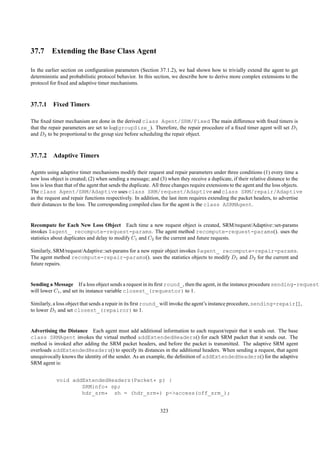 37.7 Extending the Base Class Agent

In the earlier section on conﬁguration parameters (Section 37.1.2), we had shown how to trivially extend the agent to get
deterministic and probabilistic protocol behavior. In this section, we describe how to derive more complex extensions to the
protocol for ﬁxed and adaptive timer mechanisms.



37.7.1 Fixed Timers

The ﬁxed timer mechanism are done in the derived class Agent/SRM/Fixed The main difference with ﬁxed timers is
that the repair parameters are set to log(groupSize_). Therefore, the repair procedure of a ﬁxed timer agent will set D1
and D2 to be proportional to the group size before scheduling the repair object.



37.7.2 Adaptive Timers

Agents using adaptive timer mechanisms modify their request and repair parameters under three conditions (1) every time a
new loss object is created; (2) when sending a message; and (3) when they receive a duplicate, if their relative distance to the
loss is less than that of the agent that sends the duplicate. All three changes require extensions to the agent and the loss objects.
The class Agent/SRM/Adaptive uses class SRM/request/Adaptive and class SRM/repair/Adaptive
as the request and repair functions respectively. In addition, the last item requires extending the packet headers, to advertise
their distances to the loss. The corresponding compiled class for the agent is the class ASRMAgent.


Recompute for Each New Loss Object Each time a new request object is created, SRM/request/Adaptive::set-params
invokes $agent_ recompute-request-params. The agent method recompute-request-params(). uses the
statistics about duplicates and delay to modify C1 and C2 for the current and future requests.

Similarly, SRM/request/Adaptive::set-params for a new repair object invokes $agent_ recompute-repair-params.
The agent method recompute-repair-params(). uses the statistics objects to modify D1 and D2 for the current and
future repairs.


Sending a Message If a loss object sends a request in its ﬁrst round_, then the agent, in the instance procedure sending-request{
will lower C1 , and set its instance variable closest_(requestor) to 1.

Similarly, a loss object that sends a repair in its ﬁrst round_ will invoke the agent’s instance procedure, sending-repair{},
to lower D1 and set closest_(repairor) to 1.


Advertising the Distance Each agent must add additional information to each request/repair that it sends out. The base
class SRMAgent invokes the virtual method addExtendedHeaders() for each SRM packet that it sends out. The
method is invoked after adding the SRM packet headers, and before the packet is transmitted. The adaptive SRM agent
overloads addExtendedHeaders() to specify its distances in the additional headers. When sending a request, that agent
unequivocally knows the identity of the sender. As an example, the deﬁnition of addExtendedHeaders() for the adaptive
SRM agent is:


            void addExtendedHeaders(Packet* p) {
                    SRMinfo* sp;
                    hdr_srm* sh = (hdr_srm*) p->access(off_srm_);


                                                               323
 