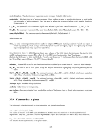 sessionFunction_ The algorithm used to generate session messages. Default is SRM/session
sessionDelay_ The basic interval of session messages. Slight random variation is added to this interval to avoid global
      synchronization of session messages. User may want to adjust this variable according to their speciﬁc simulation.
      Default value is 1.0.

C1_, C2_ The parameters which control the request timer. Refer to [8] for detail. The default value is C1_ = C2_ = 2.0.
D1_, D2_ The parameters which control the repair timer. Refer to [8] for detail. The default value is D1_ = D2_ = 1.0.
requestBackoffLimit_ The maximum number of exponential backoffs. Default value is 5.


State Variables are:


stats_ An array containing multiple statistics needed by adaptive SRM agent. Including: duplicate requests and repairs in
      current request/repair period, average number of duplicate requests and repairs, request and repair delay in current
      request/repair period, average request and repair delay.


SRM/A DAPTIVE O BJECTS SRM/Adaptive objects are a subclass of the SRM objects that implement the adaptive SRM
reliable multicast transport protocol. They inherit all of the SRM object functionalities. State Variables are:
(Refer to the SRM paper by Sally et al [Fall, K., Floyd, S., and Henderson, T., Ns Simulator Tests for Reno FullTCP. URL
ftp://ftp.ee.lbl.gov/papers/fulltcp.ps. July 1997.] for more detail.)


pdistance_ This variable is used to pass the distance estimate provided by the remote agent in a request or repair message.
D1_, D2_ The same as that in SRM agents, except that they are initialized to log10(group size) when generating the ﬁrst
     repair.
MinC1_, MaxC1_, MinC2_, MaxC2_ The minimum/maximum values of C1_ and C2_. Default initial values are deﬁned
    in [8]. These values deﬁne the dynamic range of C1_ and C2_.
MinD1_, MaxD1_, MinD2_, MaxD2_ The minimum/maximum values of D1_ and D2_. Default initial values are deﬁned
    in [8]. These values deﬁne the dynamic range of D1_ and D2_.
AveDups Higher bound for average duplicates.

AveDelay Higher bound for average delay.
eps AveDups -dups determines the lower bound of the number of duplicates, when we should adjust parameters to decrease
     delay.



37.9 Commands at a glance

The following is a list of commands to create/manipulate srm agents in simulations:


set srm0 [new Agent/SRM]
This creates an instance of the SRM agent. In addition to the base class, two extensions of the srm agent have been
implemented. They are Agent/SRM/Fixed and Agent/SRM/Adaptive. See section 37.7 for details about these extensions.

ns_ attach-agent <node> <srm-agent>
This attaches the srm agent instance to the given <node>.


                                                            325
 