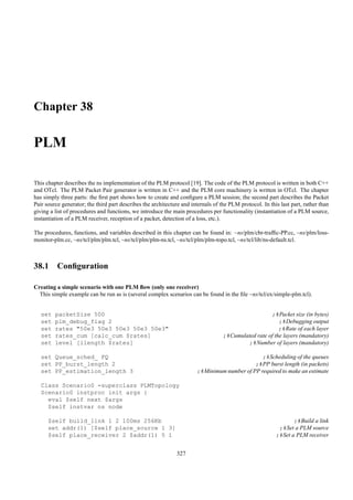 Chapter 38

PLM

This chapter describes the ns implementation of the PLM protocol [19]. The code of the PLM protocol is written in both C++
and OTcl. The PLM Packet Pair generator is written in C++ and the PLM core machinery is written in OTcl. The chapter
has simply three parts: the ﬁrst part shows how to create and conﬁgure a PLM session; the second part describes the Packet
Pair source generator; the third part describes the architecture and internals of the PLM protocol. In this last part, rather than
giving a list of procedures and functions, we introduce the main procedures per functionality (instantiation of a PLM source,
instantiation of a PLM receiver, reception of a packet, detection of a loss, etc.).

The procedures, functions, and variables described in this chapter can be found in: ~ns/plm/cbr-trafﬁc-PP.cc, ~ns/plm/loss-
monitor-plm.cc, ~ns/tcl/plm/plm.tcl, ~ns/tcl/plm/plm-ns.tcl, ~ns/tcl/plm/plm-topo.tcl, ~ns/tcl/lib/ns-default.tcl.



38.1 Conﬁguration

Creating a simple scenario with one PLM ﬂow (only one receiver)
  This simple example can be run as is (several complex scenarios can be found in the ﬁle ~ns/tcl/ex/simple-plm.tcl).


   set   packetSize 500                                                                              ;#Packet size (in bytes)
   set   plm_debug_flag 2                                                                                ;#Debugging output
   set   rates "50e3 50e3 50e3 50e3 50e3"                                                                ;#Rate of each layer
   set   rates_cum [calc_cum $rates]                                               ;#Cumulated rate of the layers (mandatory)
   set   level [llength $rates]                                                            ;#Number of layers (mandatory)

   set Queue_sched_ FQ                                                                         ;#Scheduling of the queues
   set PP_burst_length 2                                                                    ;#PP burst length (in packets)
   set PP_estimation_length 3                                          ;#Minimum number of PP required to make an estimate

   Class Scenario0 -superclass PLMTopology
   Scenario0 instproc init args {
     eval $self next $args
     $self instvar ns node

      $self build_link 1 2 100ms 256Kb                                                                           ;#Build a link
      set addr(1) [$self place_source 1 3]                                                                 ;#Set a PLM source
      $self place_receiver 2 $addr(1) 5 1                                                                 ;#Set a PLM receiver


                                                               327
 