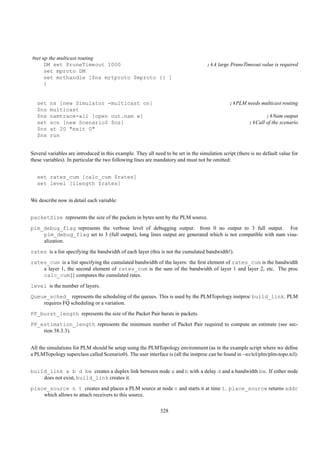 #set up the multicast routing
      DM set PruneTimeout 1000                                                       ;#A large PruneTimeout value is required
      set mproto DM
      set mrthandle [$ns mrtproto $mproto {} ]
      }


   set   ns [new Simulator -multicast on]                                                      ;#PLM needs multicast routing
   $ns   multicast
   $ns   namtrace-all [open out.nam w]                                                                          ;#Nam output
   set   scn [new Scenario0 $ns]                                                                         ;#Call of the scenario
   $ns   at 20 "exit 0"
   $ns   run


Several variables are introduced in this example. They all need to be set in the simulation script (there is no default value for
these variables). In particular the two following lines are mandatory and must not be omitted:


   set rates_cum [calc_cum $rates]
   set level [llength $rates]


We describe now in detail each variable:


packetSize represents the size of the packets in bytes sent by the PLM source.
plm_debug_flag represents the verbose level of debugging output: from 0 no output to 3 full output. For
    plm_debug_flag set to 3 (full output), long lines output are generated which is not compatible with nam visu-
    alization.
rates is a list specifying the bandwidth of each layer (this is not the cumulated bandwidth!).
rates_cum is a list specifying the cumulated bandwidth of the layers: the ﬁrst element of rates_cum is the bandwidth
    a layer 1, the second element of rates_cum is the sum of the bandwidth of layer 1 and layer 2, etc. The proc
    calc_cum{} computes the cumulated rates.
level is the number of layers.
Queue_sched_ represents the scheduling of the queues. This is used by the PLMTopology instproc build_link. PLM
    requires FQ scheduling or a variation.
PP_burst_length represents the size of the Packet Pair bursts in packets.
PP_estimation_length represents the minimum number of Packet Pair required to compute an estimate (see sec-
    tion 38.3.3).


All the simulations for PLM should be setup using the PLMTopology environment (as in the example script where we deﬁne
a PLMTopology superclass called Scenario0). The user interface is (all the instproc can be found in ~ns/tcl/plm/plm-topo.tcl):


build_link a b d bw creates a duplex link between node a and b with a delay d and a bandwidth bw. If either node
    does not exist, build_link creates it.
place_source n t creates and places a PLM source at node n and starts it at time t. place_source returns addr
    which allows to attach receivers to this source.

                                                              328
 