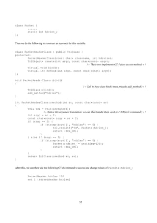 class Packet {
        ......
        static int hdrlen_;
};


Then we do the following to construct an accessor for this variable:


class PacketHeaderClass : public TclClass {
protected:
        PacketHeaderClass(const char* classname, int hdrsize);
        TclObject* create(int argc, const char*const* argv);
                                             /* These two implements OTcl class access methods */
        virtual void bind();
        virtual int method(int argc, const char*const* argv);
};

void PacketHeaderClass::bind()
{
                                                                  /* Call to base class bind() must precede add_method() */
            TclClass::bind();
            add_method("hdrlen");
}

int PacketHeaderClass::method(int ac, const char*const* av)
{
        Tcl& tcl = Tcl::instance();
                  /* Notice this argument translation; we can then handle them as if in TclObject::command() */
        int argc = ac - 2;
        const char*const* argv = av + 2;
        if (argc == 2) {
                if (strcmp(argv[1], "hdrlen") == 0) {
                          tcl.resultf("%d", Packet::hdrlen_);
                          return (TCL_OK);
                }
        } else if (argc == 3) {
                if (strcmp(argv[1], "hdrlen") == 0) {
                          Packet::hdrlen_ = atoi(argv[2]);
                          return (TCL_OK);
                }
        }
        return TclClass::method(ac, av);
}


After this, we can then use the following OTcl command to access and change values of Packet::hdrlen_:


            PacketHeader hdrlen 120
            set i [PacketHeader hdrlen]




                                                             32
 