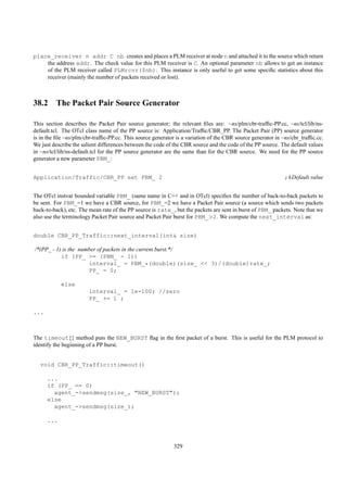 place_receiver n addr C nb creates and places a PLM receiver at node n and attached it to the source which return
    the address addr. The check value for this PLM receiver is C. An optional parameter nb allows to get an instance
    of the PLM receiver called PLMrcvr($nb). This instance is only useful to get some speciﬁc statistics about this
    receiver (mainly the number of packets received or lost).



38.2 The Packet Pair Source Generator

This section describes the Packet Pair source generator; the relevant ﬁles are: ~ns/plm/cbr-trafﬁc-PP.cc, ~ns/tcl/lib/ns-
default.tcl. The OTcl class name of the PP source is: Application/Trafﬁc/CBR_PP. The Packet Pair (PP) source generator
is in the ﬁle ~ns/plm/cbr-trafﬁc-PP.cc. This source generator is a variation of the CBR source generator in ~ns/cbr_trafﬁc.cc.
We just describe the salient differences between the code of the CBR source and the code of the PP source. The default values
in ~ns/tcl/lib/ns-default.tcl for the PP source generator are the same than for the CBR source. We need for the PP source
generator a new parameter PBM_:


Application/Traffic/CBR_PP set PBM_ 2                                                                        ;#Default value


The OTcl instvar bounded variable PBM_ (same name in C++ and in OTcl) speciﬁes the number of back-to-back packets to
be sent. For PBM_=1 we have a CBR source, for PBM_=2 we have a Packet Pair source (a source which sends two packets
back-to-back), etc. The mean rate of the PP source is rate_, but the packets are sent in burst of PBM_ packets. Note that we
also use the terminology Packet Pair source and Packet Pair burst for PBM_>2. We compute the next_interval as:


double CBR_PP_Traffic::next_interval(int& size)

/*(PP_ - 1) is the number of packets in the current burst.*/
           if (PP_ >= (PBM_ - 1))
                      interval_ = PBM_*(double)(size_ << 3)/(double)rate_;
                      PP_ = 0;

            else
                        interval_ = 1e-100; //zero
                        PP_ += 1 ;

...



The timeout{} method puts the NEW_BURST ﬂag in the ﬁrst packet of a burst. This is useful for the PLM protocol to
identify the beginning of a PP burst.


   void CBR_PP_Traffic::timeout()

      ...
      if (PP_ == 0)
        agent_->sendmsg(size_, "NEW_BURST");
      else
        agent_->sendmsg(size_);

      ...



                                                             329
 