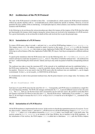 38.3 Architecture of the PLM Protocol

The code of the PLM protocol is divided in three ﬁles: ~ns/tcl/plm/plm.tcl, which contains the PLM protocol machinery
without any speciﬁc interface with ns; ~ns/tcl/plm/plm-ns.tcl, which contains the speciﬁc ns interface. However, we do not
guarantee the strict validity of this ns interfacing; ~ns/tcl/plm/plm-topo.tcl, which contains a user interface to build simulation
scenarios with PLM ﬂows.

In the following we do not discuss the various procedures per object (for instance all the instproc of the PLM class) but rather
per functionality (for instance which instproc among the various classes are involved in the instantiation of a PLM receiver).
For a given functionality, we do not describe in details all the code involved, but we give the principal steps.



38.3.1 Instantiation of a PLM Source

To create a PLM source, place it at node n, and start it at t0 , we call the PLMTopology instproc place_source n t0 .
This instproc return addr, the address required to attach a receiver to this source. place_source calls the Simulator
instproc PLMbuild_source_set that creates as many Application/Trafﬁc/CBR_PP instances as there are layers (in the
following we call an instance of the class Application/Trafﬁc/CBR_PP a layer). Each layer corresponds to a different multicast
group.

To speed up the simulations when the PLM sources start we use the following trick: At t = 0, PLMbuild_source_set
restricts each layer to send only one packet (maxpkts_ set to 1). That allows to build the multicast trees – one multicast tree
per layer – without ﬂooding the whole network. Indeed, each layer only sends one packet to build the corresponding multicast
tree.

The multicast trees take at most the maximum RTT of the network to be established and must be established before t0 ,
the PLM source starting time. Therefore, t0 must be carrefully chosen, otherwise the source sends a large number of use-
less packets. However, as we just need to start the PLM source after the multicast trees are estabished, t0 can be largely
overestimated. At time t0 , we set maxpkts_ to 268435456 for all the layers.

It is fundamental, in order to have persistent multicast trees, that the prune timeout is set to a large value. For instance, with
DM routing:


   DM set PruneTimeout 1000


Each layer of a same PLM source has the same ﬂow id fid_. Consequently, each PLM source is considered as a single ﬂow
for a Fair Queueing scheduler. The PLM code manages automatically the fid_ to prevent different sources to have the same
fid_. The fid_ starts at 1 for the ﬁrst source and is increased by one for each new source. Be careful to avoid other ﬂows
(for instance concurrent TCP ﬂows) to have the same fid_ than the PLM sources. Additionally, If you consider fid_ larger
than 32, do not forget to increase the MAXFLOW in ~ns/fq.cc (MAXFLOW must be set to the highest fid_ considered in the
simulation).



38.3.2 Instantiation of a PLM Receiver

All the PLM machinery is implemented at the receiver. In this section we decribe the instantiation process of a receiver. To cre-
ate, place at node n, attach to source S, and start at t1 a PLM receiver we call the PLMTopology instproc build_receiver
n addr t1 C where addr is the address returned by place_source when S was created, and C is the check value. The
receiver created by build_receiver is an instance of the class PLM/ns, the ns interface to the PLM machinery. At
the initialisation of the receiver, the PLM instproc init is called due to inheritance. init calls the PLM/ns instproc


                                                               330
 
