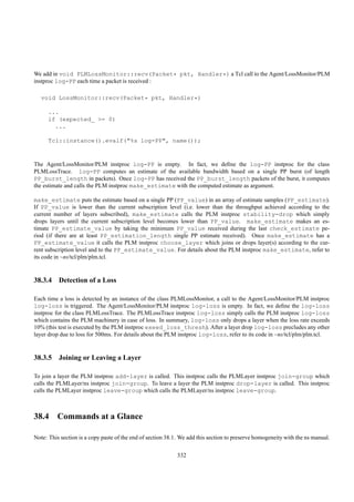 We add in void PLMLossMonitor::recv(Packet* pkt, Handler*) a Tcl call to the Agent/LossMonitor/PLM
instproc log-PP each time a packet is received :

   void LossMonitor::recv(Packet* pkt, Handler*)

      ...
      if (expected_ >= 0)
        ...

      Tcl::instance().evalf("%s log-PP", name());


The Agent/LossMonitor/PLM instproc log-PP is empty. In fact, we deﬁne the log-PP instproc for the class
PLMLossTrace. log-PP computes an estimate of the available bandwidth based on a single PP burst (of length
PP_burst_length in packets). Once log-PP has received the PP_burst_length packets of the burst, it computes
the estimate and calls the PLM instproc make_estimate with the computed estimate as argument.

make_estimate puts the estimate based on a single PP (PP_value) in an array of estimate samples (PP_estimate).
If PP_value is lower than the current subscription level (i.e. lower than the throughput achieved according to the
current number of layers subscribed), make_estimate calls the PLM instproc stability-drop which simply
drops layers until the current subscription level becomes lower than PP_value. make_estimate makes an es-
timate PP_estimate_value by taking the minimum PP_value received during the last check_estimate pe-
riod (if there are at least PP_estimation_length single PP estimate received). Once make_estimate has a
PP_estimate_value it calls the PLM instproc choose_layer which joins or drops layer(s) according to the cur-
rent subscription level and to the PP_estimate_value. For details about the PLM instproc make_estimate, refer to
its code in ~ns/tcl/plm/plm.tcl.


38.3.4 Detection of a Loss

Each time a loss is detected by an instance of the class PLMLossMonitor, a call to the Agent/LossMonitor/PLM instproc
log-loss is triggered. The Agent/LossMonitor/PLM instproc log-loss is empty. In fact, we deﬁne the log-loss
instproc for the class PLMLossTrace. The PLMLossTrace instproc log-loss simply calls the PLM instproc log-loss
which contains the PLM machinery in case of loss. In summary, log-loss only drops a layer when the loss rate exceeds
10% (this test is executed by the PLM instproc exeed_loss_thresh). After a layer drop log-loss precludes any other
layer drop due to loss for 500ms. For details about the PLM instproc log-loss, refer to its code in ~ns/tcl/plm/plm.tcl.


38.3.5 Joining or Leaving a Layer

To join a layer the PLM instproc add-layer is called. This instproc calls the PLMLayer instproc join-group which
calls the PLMLayer/ns instproc join-group. To leave a layer the PLM instproc drop-layer is called. This instproc
calls the PLMLayer instproc leave-group which calls the PLMLayer/ns instproc leave-group.



38.4 Commands at a Glance

Note: This section is a copy paste of the end of section 38.1. We add this section to preserve homogeneity with the ns manual.

                                                             332
 