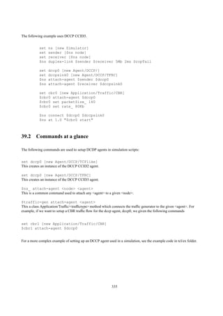 The following example uses DCCP CCID3.


           set   ns [new Simulator]
           set   sender [$ns node]
           set   receiver [$ns node]
           $ns   duplex-link $sender $receiver 5Mb 2ms DropTail

           set   dccp0 [new Agent/DCCP/]
           set   dccpsink0 [new Agent/DCCP/TFRC]
           $ns   attach-agent $sender $dccp0
           $ns   attach-agent $receiver $dccpsink0

           set cbr0 [new Application/Traffic/CBR]
           $cbr0 attach-agent $dccp0
           $cbr0 set packetSize_ 160
           $cbr0 set rate_ 80Kb

           $ns connect $dccp0 $dccpsink0
           $ns at 1.0 "$cbr0 start"



39.2 Commands at a glance

The following commands are used to setup DCDP agents in simulation scripts:


set dccp0 [new Agent/DCCP/TCPlike]
This creates an instance of the DCCP CCID2 agent.

set dccp0 [new Agent/DCCP/TFRC]
This creates an instance of the DCCP CCID3 agent.

$ns_ attach-agent <node> <agent>
This is a common command used to attach any <agent> to a given <node>.

$traffic-gen attach-agent <agent>
This a class Application/Trafﬁc/<trafﬁctype> method which connects the trafﬁc generator to the given <agent>. For
example, if we want to setup a CBR trafﬁc ﬂow for the dccp agent, dccp0, we given the following commands


set cbr1 [new Application/Traffic/CBR]
$cbr1 attach-agent $dccp0


For a more complex example of setting up an DCCP agent used in a simulation, see the example code in tcl/ex folder.




                                                           335
 