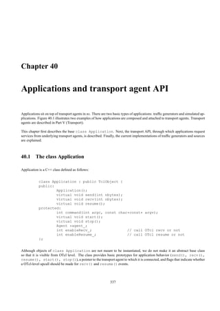 Chapter 40

Applications and transport agent API

Applications sit on top of transport agents in ns. There are two basic types of applications: trafﬁc generators and simulated ap-
plications. Figure 40.1 illustrates two examples of how applications are composed and attached to transport agents. Transport
agents are described in Part V (Transport).

This chapter ﬁrst describes the base class Application. Next, the transport API, through which applications request
services from underlying transport agents, is described. Finally, the current implementations of trafﬁc generators and sources
are explained.



40.1 The class Application

Application is a C++ class deﬁned as follows:


            class Application : public TclObject {
            public:
                    Application();
                    virtual void send(int nbytes);
                    virtual void recv(int nbytes);
                    virtual void resume();
            protected:
                    int command(int argc, const char*const* argv);
                    virtual void start();
                    virtual void stop();
                    Agent *agent_;
                    int enableRecv_;                // call OTcl recv or not
                    int enableResume_;              // call OTcl resume or not
            };


Although objects of class Application are not meant to be instantiated, we do not make it an abstract base class
so that it is visible from OTcl level. The class provides basic prototypes for application behavior (send(), recv(),
resume(), start(), stop()), a pointer to the transport agent to which it is connected, and ﬂags that indicate whether
a OTcl-level upcall should be made for recv() and resume() events.



                                                              337
 