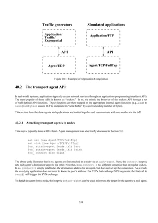 Traffic generators                         Simulated applications

                            Application/                                Application/FTP
                            Traffic/
                            Exponential


                                            API                                         API


                               Agent/UDP                              Agent/TCP/FullTcp



                                     Figure 40.1: Example of Application Composition


40.2 The transport agent API

In real-world systems, applications typically access network services through an applications programming interface (API).
The most popular of these APIs is known as “sockets.” In ns, we mimic the behavior of the sockets API through a set
of well-deﬁned API functions. These functions are then mapped to the appropriate internal agent functions (e.g., a call to
send(numBytes) causes TCP to increment its “send buffer” by a corresponding number of bytes).

This section describes how agents and applications are hooked together and communicate with one another via the API.



40.2.1 Attaching transport agents to nodes

This step is typically done at OTcl level. Agent management was also brieﬂy discussed in Section 5.2.


            set src [new Agent/TCP/FullTcp]
            set sink [new Agent/TCP/FullTcp]
            $ns_ attach-agent $node_(s1) $src
            $ns_ attach-agent $node_(k1) $sink
            $ns_ connect $src $sink


The above code illustrates that in ns, agents are ﬁrst attached to a node via attach-agent. Next, the connect instproc
sets each agent’s destination target to the other. Note that, in ns, connect() has different semantics than in regular sockets.
In ns, connect() simply establishes the destination address for an agent, but does not set up the connection. As a result,
the overlying application does not need to know its peer’s address. For TCPs that exchange SYN segments, the ﬁrst call to
send() will trigger the SYN exchange.

To detach an agent from a node, the instproc detach-agent can be used; this resets the target for the agent to a null agent.




                                                             338
 