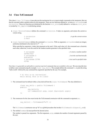 3.6 Class TclCommand

This class (class TclCommand) provides just the mechanism for ns to export simple commands to the interpreter, that can
then be executed within a global context by the interpreter. There are two functions deﬁned in ~ns/misc.cc: ns-random and
ns-version. These two functions are initialized by the function init_misc(void), deﬁned in ~ns/misc.cc; init_misc
is invoked by Tcl_AppInit(void) during startup.


   • class VersionCommand deﬁnes the command ns-version. It takes no argument, and returns the current ns
     version string.

                        % ns-version                                                             ;# get the current version
                        2.0a12

   • class RandomCommand deﬁnes the command ns-random. With no argument, ns-random returns an integer,
     uniformly distributed in the interval [0, 231 − 1].
      When speciﬁed an argument, it takes that argument as the seed. If this seed value is 0, the command uses a heuristic
      seed value; otherwise, it sets the seed for the random number generator to the speciﬁed value.

                        % ns-random                                                            ;# return a random number
                        2078917053
                        % ns-random 0                                                           ;#set the seed heuristically
                        858190129
                        % ns-random 23786                                                      ;#set seed to speciﬁed value
                        23786


Note that, it is generally not advisable to construct top-level commands that are available to the user. We now describe how
to deﬁne a new command using the example class say_hello. The example deﬁnes the command hi, to print the string
“hello world”, followed by any command line arguments speciﬁed by the user. For example,


                 % hi this is ns [ns-version]
                 hello world, this is ns 2.0a12


   1. The command must be deﬁned within a class derived from the class TclCommand. The class deﬁnition is:

                  class say_hello : public TclCommand {
                  public:
                          say_hello();
                          int command(int argc, const char*const* argv);
                  };


   2. The constructor for the class must invoke the TclCommand constructor with the command as argument; i.e.,

                  say_hello() : TclCommand("hi") {}


      The TclCommand constructor sets up "hi" as a global procedure that invokes TclCommand::dispatch_cmd().
   3. The method command() must perform the desired action.
      The method is passed two arguments. The ﬁrst argument, argc, contains the number of actual arguments passed by
      the user.

                                                            33
 