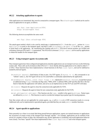 40.2.2 Attaching applications to agents

After applications are instantiated, they must be connected to a transport agent. The attach-agent method can be used to
attach an application to an agent, as follows:


            set ftp1 [new Application/FTP]
            $ftp1 attach-agent $src


The following shortcut accomplishes the same result:


            set ftp1 [$src attach-app FTP]


The attach-agent method, which is also used by attach-app, is implemented in C++. It sets the agent_ pointer in class
Application to point to the transport agent, and then it calls attachApp() in agent.cc to set the app_ pointer
to point back to the application. By maintaining this binding only in C++, OTcl-level instvars pointers are avoided and
consistency between OTcl and C++ is guaranteed. The OTcl-level command [$ftp1 agent] can be used by applications
to obtain the handler for the transport agent.



40.2.3 Using transport agents via system calls

Once transport agents have been conﬁgured and applications attached, applications can use transport services via the following
system calls. These calls can be invoked at either OTcl or C++ level, thereby allowing applications to be coded in either C++
or OTcl. These functions have been implemented as virtual functions in the base class Agent, and can be redeﬁned as
needed by derived Agents.


   • send(int nbytes)—Send nbytes of data to peer. For TCP agents, if nbytes == -1, this corresponds to an
     “inﬁnite” send; i.e., the TCP agent will act as if its send buffer is continually replenished by the application.
   • sendmsg(int nbytes, const char* flags = 0)—Identical to send(int nbytes), except that it passes
     an additional string flags. Currently one ﬂag value, “MSG_EOF,” is deﬁned; MSG_EOF speciﬁes that this is the last
     batch of data that the application will submit, and serves as an implied close (so that TCP can send FIN with data).
   • close()—Requests the agent to close the connection (only applicable for TCP).
   • listen()—Requests the agent to listen for new connections (only applicable for Full TCP).
   • set_pkttype(int pkttype)—This function sets the type_ variable in the agent to pkttype. Packet types
     are deﬁned in packet.h. This function is used to override the transport layer packet type for tracing purposes.


Note that certain calls are not applicable for certain agents; e.g., a call to close() a UDP connection results in a no-op.
Additional calls can be implemented in specialized agents, provided that they are made public member functions.



40.2.4 Agent upcalls to applications

Since presently in ns there is no actual data being passed between applications, agents can instead announce to applications
the occurrence of certain events at the transport layer through “upcalls.” For example, applications can be notiﬁed of the
arrival of a number of bytes of data; this information may aid the application in modelling real-world application behavior
more closely. Two basic “upcalls” have been implemented in base class Application and in the transport agents:

                                                             339
 