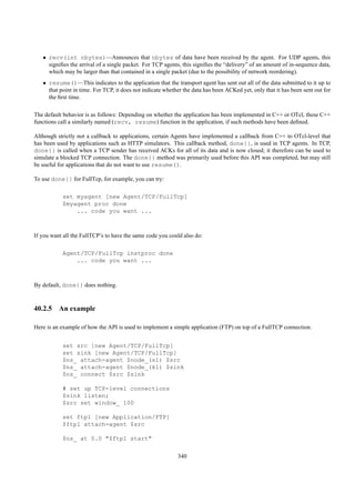 • recv(int nbytes)—Announces that nbytes of data have been received by the agent. For UDP agents, this
     signiﬁes the arrival of a single packet. For TCP agents, this signiﬁes the “delivery” of an amount of in-sequence data,
     which may be larger than that contained in a single packet (due to the possibility of network reordering).
   • resume()—This indicates to the application that the transport agent has sent out all of the data submitted to it up to
     that point in time. For TCP, it does not indicate whether the data has been ACKed yet, only that it has been sent out for
     the ﬁrst time.

The default behavior is as follows: Depending on whether the application has been implemented in C++ or OTcl, these C++
functions call a similarly named (recv, resume) function in the application, if such methods have been deﬁned.

Although strictly not a callback to applications, certain Agents have implemented a callback from C++ to OTcl-level that
has been used by applications such as HTTP simulators. This callback method, done{}, is used in TCP agents. In TCP,
done{} is called when a TCP sender has received ACKs for all of its data and is now closed; it therefore can be used to
simulate a blocked TCP connection. The done{} method was primarily used before this API was completed, but may still
be useful for applications that do not want to use resume().

To use done{} for FullTcp, for example, you can try:

           set myagent [new Agent/TCP/FullTcp]
           $myagent proc done
               ... code you want ...



If you want all the FullTCP’s to have the same code you could also do:

           Agent/TCP/FullTcp instproc done
               ... code you want ...



By default, done{} does nothing.



40.2.5 An example

Here is an example of how the API is used to implement a simple application (FTP) on top of a FullTCP connection.


           set src [new Agent/TCP/FullTcp]
           set sink [new Agent/TCP/FullTcp]
           $ns_ attach-agent $node_(s1) $src
           $ns_ attach-agent $node_(k1) $sink
           $ns_ connect $src $sink

           # set up TCP-level connections
           $sink listen;
           $src set window_ 100

           set ftp1 [new Application/FTP]
           $ftp1 attach-agent $src

           $ns_ at 0.0 "$ftp1 start"

                                                            340
 