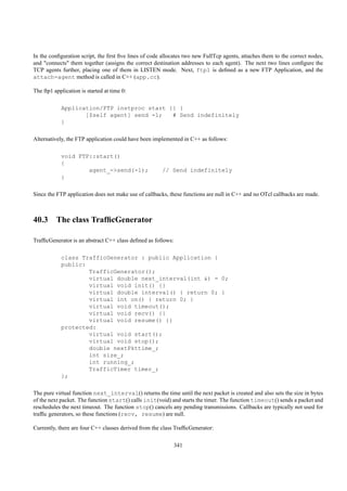 In the conﬁguration script, the ﬁrst ﬁve lines of code allocates two new FullTcp agents, attaches them to the correct nodes,
and "connects" them together (assigns the correct destination addresses to each agent). The next two lines conﬁgure the
TCP agents further, placing one of them in LISTEN mode. Next, ftp1 is deﬁned as a new FTP Application, and the
attach-agent method is called in C++ (app.cc).

The ftp1 application is started at time 0:

            Application/FTP instproc start {} {
                   [$self agent] send -1;   # Send indefinitely
            }

Alternatively, the FTP application could have been implemented in C++ as follows:

            void FTP::start()
            {
                    agent_->send(-1);                  // Send indefinitely
            }

Since the FTP application does not make use of callbacks, these functions are null in C++ and no OTcl callbacks are made.



40.3 The class TrafﬁcGenerator

TrafﬁcGenerator is an abstract C++ class deﬁned as follows:

            class TrafficGenerator : public Application {
            public:
                    TrafficGenerator();
                    virtual double next_interval(int &) = 0;
                    virtual void init() {}
                    virtual double interval() { return 0; }
                    virtual int on() { return 0; }
                    virtual void timeout();
                    virtual void recv() {}
                    virtual void resume() {}
            protected:
                    virtual void start();
                    virtual void stop();
                    double nextPkttime_;
                    int size_;
                    int running_;
                    TrafficTimer timer_;
            };

The pure virtual function next_interval() returns the time until the next packet is created and also sets the size in bytes
of the next packet. The function start() calls init(void) and starts the timer. The function timeout() sends a packet and
reschedules the next timeout. The function stop() cancels any pending transmissions. Callbacks are typically not used for
trafﬁc generators, so these functions (recv, resume) are null.

Currently, there are four C++ classes derived from the class TrafﬁcGenerator:

                                                              341
 