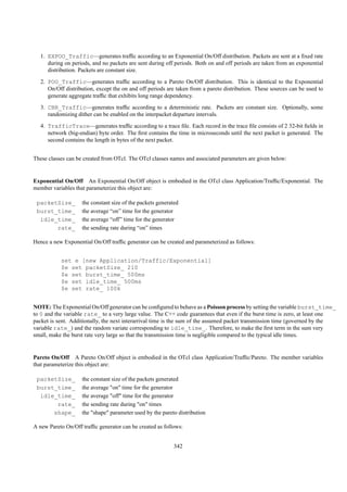 1. EXPOO_Traffic—generates trafﬁc according to an Exponential On/Off distribution. Packets are sent at a ﬁxed rate
      during on periods, and no packets are sent during off periods. Both on and off periods are taken from an exponential
      distribution. Packets are constant size.
   2. POO_Traffic—generates trafﬁc according to a Pareto On/Off distribution. This is identical to the Exponential
      On/Off distribution, except the on and off periods are taken from a pareto distribution. These sources can be used to
      generate aggregate trafﬁc that exhibits long range dependency.
   3. CBR_Traffic—generates trafﬁc according to a deterministic rate. Packets are constant size. Optionally, some
      randomizing dither can be enabled on the interpacket departure intervals.
   4. TrafficTrace—generates trafﬁc according to a trace ﬁle. Each record in the trace ﬁle consists of 2 32-bit ﬁelds in
      network (big-endian) byte order. The ﬁrst contains the time in microseconds until the next packet is generated. The
      second contains the length in bytes of the next packet.


These classes can be created from OTcl. The OTcl classes names and associated parameters are given below:


Exponential On/Off An Exponential On/Off object is embodied in the OTcl class Application/Trafﬁc/Exponential. The
member variables that parameterize this object are:

 packetSize_        the constant size of the packets generated
 burst_time_        the average “on” time for the generator
  idle_time_        the average “off” time for the generator
       rate_        the sending rate during “on” times

Hence a new Exponential On/Off trafﬁc generator can be created and parameterized as follows:


           set e [new Application/Traffic/Exponential]
           $e set packetSize_ 210
           $e set burst_time_ 500ms
           $e set idle_time_ 500ms
           $e set rate_ 100k


NOTE: The Exponential On/Off generator can be conﬁgured to behave as a Poisson process by setting the variable burst_time_
to 0 and the variable rate_ to a very large value. The C++ code guarantees that even if the burst time is zero, at least one
packet is sent. Additionally, the next interarrival time is the sum of the assumed packet transmission time (governed by the
variable rate_) and the random variate corresponding to idle_time_. Therefore, to make the ﬁrst term in the sum very
small, make the burst rate very large so that the transmission time is negligible compared to the typical idle times.


Pareto On/Off A Pareto On/Off object is embodied in the OTcl class Application/Trafﬁc/Pareto. The member variables
that parameterize this object are:

 packetSize_        the constant size of the packets generated
 burst_time_        the average "on" time for the generator
  idle_time_        the average "off" time for the generator
       rate_        the sending rate during "on" times
      shape_        the "shape" parameter used by the pareto distribution

A new Pareto On/Off trafﬁc generator can be created as follows:


                                                            342
 