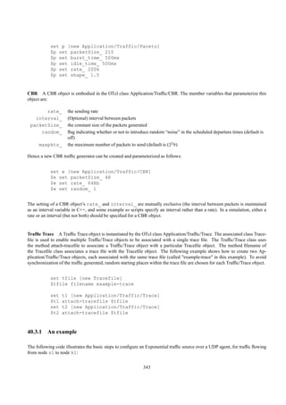 set p [new Application/Traffic/Pareto]
            $p set packetSize_ 210
            $p set burst_time_ 500ms
            $p set idle_time_ 500ms
            $p set rate_ 200k
            $p set shape_ 1.5


CBR A CBR object is embodied in the OTcl class Application/Trafﬁc/CBR. The member variables that parameterize this
object are:

       rate_         the sending rate
   interval_         (Optional) interval between packets
 packetSize_         the constant size of the packets generated
     random_         ﬂag indicating whether or not to introduce random “noise” in the scheduled departure times (default is
                     off)
      maxpkts_       the maximum number of packets to send (default is (22 8)

Hence a new CBR trafﬁc generator can be created and parameterized as follows:


            set e [new Application/Traffic/CBR]
            $e set packetSize_ 48
            $e set rate_ 64Kb
            $e set random_ 1


The setting of a CBR object’s rate_ and interval_ are mutually exclusive (the interval between packets is maintained
as an interval variable in C++, and some example ns scripts specify an interval rather than a rate). In a simulation, either a
rate or an interval (but not both) should be speciﬁed for a CBR object.


Trafﬁc Trace A Trafﬁc Trace object is instantiated by the OTcl class Application/Trafﬁc/Trace. The associated class Trace-
ﬁle is used to enable multiple Trafﬁc/Trace objects to be associated with a single trace ﬁle. The Trafﬁc/Trace class uses
the method attach-traceﬁle to associate a Trafﬁc/Trace object with a particular Traceﬁle object. The method ﬁlename of
the Traceﬁle class associates a trace ﬁle with the Traceﬁle object. The following example shows how to create two Ap-
plication/Trafﬁc/Trace objects, each associated with the same trace ﬁle (called "example-trace" in this example). To avoid
synchronization of the trafﬁc generated, random starting places within the trace ﬁle are chosen for each Trafﬁc/Trace object.


            set tfile [new Tracefile]
            $tfile filename example-trace

            set   t1 [new Application/Traffic/Trace]
            $t1   attach-tracefile $tfile
            set   t2 [new Application/Traffic/Trace]
            $t2   attach-tracefile $tfile



40.3.1 An example

The following code illustrates the basic steps to conﬁgure an Exponential trafﬁc source over a UDP agent, for trafﬁc ﬂowing
from node s1 to node k1:


                                                             343
 
