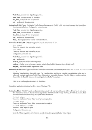 PacketSize_ constant size of packets generated.
      burst_time_ average on time for generator.
      idle_time_ average off time for generator.
      rate_ sending rate during on time.
Application/Trafﬁc/Pareto Application/Trafﬁc/Pareto objects generate On/Off trafﬁc with burst times and idle times taken
     from pareto distributions. Conﬁguration parameters are:
      PacketSize_ constant size of packets generated.
      burst_time_ average on time for generator.
      idle_time_ average off time for generator.
      rate_ sending rate during on time.
      shape_ the shape parameter used by pareto distribution.
Application/Trafﬁc/CBR CBR objects generate packets at a constant bit rate.
      $cbr start
      Causes the source to start generating packets.
      $cbr stop
      Causes the source to stop generating packets.
      Conﬁguration parameters are:
      PacketSize_ constant size of packets generated.
      rate_ sending rate.
      interval_ (optional) interval between packets.
      random_ whether or not to introduce random noise in the scheduled departure times. defualt is off.
      maxpkts_ maximum number of packets to send.
Application/Trafﬁc/Trace Application/Trafﬁc/Trace objects are used to generate trafﬁc from a trace ﬁle. $trace attach-tracef
     tfile
     Attach the Traceﬁle object tﬁle to this trace. The Traceﬁle object speciﬁes the trace ﬁle from which the trafﬁc data is
     to be read. Multiple Application/Trafﬁc/Trace objects can be attached to the same Traceﬁle object. A random starting
     place within the Traceﬁle is chosen for each Application/Trafﬁc/Trace object.

      There are no conﬁguration parameters for this object.


A simulated application object can be of two types, Telnet and FTP.


Application/Telnet TELNET objects produce individual packets with inter-arrival times as follows. If interval_ is non-zero,
     then inter-arrival times are chosen from an exponential distribution with average interval_. If interval_ is zero, then
     inter-arrival times are chosen using the "tcplib" telnet distribution.
      $telnet start
      Causes the Application/Telnet object to start producing packets.
      $telnet stop
      Causes the Application/Telnet object to stop producing packets.
      $telnet attach <agent>
      Attaches a Telnet object to agent.
      Conﬁguration Parameters are:
      interval_ The average inter-arrival time in seconds for packets generated by the Telnet object.


                                                              345
 