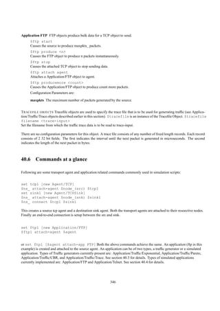 Application FTP FTP objects produce bulk data for a TCP object to send.
      $ftp start
      Causes the source to produce maxpkts_ packets.
      $ftp produce <n>
      Causes the FTP object to produce n packets instantaneously.
      $ftp stop
      Causes the attached TCP object to stop sending data.
      $ftp attach agent
      Attaches a Application/FTP object to agent.
      $ftp producemore <count>
      Causes the Application/FTP object to produce count more packets.
      Conﬁguration Parameters are:
      maxpkts The maximum number of packets generated by the source.


T RACEFILE OBJECTS Traceﬁle objects are used to specify the trace ﬁle that is to be used for generating trafﬁc (see Applica-
tion/Trafﬁc/Trace objects described earlier in this section). $tracefile is an instance of the Traceﬁle Object. $tracefile
filename <trace-input>
Set the ﬁlename from which the trafﬁc trace data is to be read to trace-input.

There are no conﬁguration parameters for this object. A trace ﬁle consists of any number of ﬁxed length records. Each record
consists of 2 32 bit ﬁelds. The ﬁrst indicates the interval until the next packet is generated in microseconds. The second
indicates the length of the next packet in bytes.



40.6 Commands at a glance

Following are some transport agent and application related commands commonly used in simulation scripts:


set tcp1 [new Agent/TCP]
$ns_ attach-agent $node_(src) $tcp1
set sink1 [new Agent/TCPSink]
$ns_ attach-agent $node_(snk) $sink1
$ns_ connect $tcp1 $sink1

This creates a source tcp agent and a destination sink agent. Both the transport agents are attached to their resoective nodes.
Finally an end-to-end connection is setup between the src and sink.


set ftp1 [new Application/FTP]
$ftp1 attach-agent $agent


or set ftp1 [$agent attach-app FTP] Both the above commands achieve the same. An application (ftp in this
example) is created and attached to the source agent. An application can be of two types, a trafﬁc generator or a simulated
application. Types of Trafﬁc generators currently present are: Application/Trafﬁc/Exponential, Application/Trafﬁc/Pareto,
Application/Trafﬁc/CBR, and Application/Trafﬁc/Trace. See section 40.3 for details. Types of simulated applications
currently implemented are: Application/FTP and Application/Telnet. See section 40.4 for details.




                                                              346
 