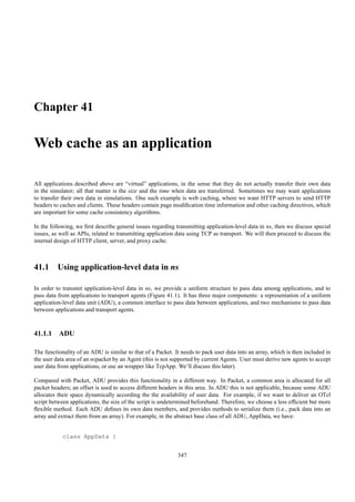 Chapter 41

Web cache as an application

All applications described above are “virtual” applications, in the sense that they do not actually transfer their own data
in the simulator; all that matter is the size and the time when data are transferred. Sometimes we may want applications
to transfer their own data in simulations. One such example is web caching, where we want HTTP servers to send HTTP
headers to caches and clients. These headers contain page modiﬁcation time information and other caching directives, which
are important for some cache consistency algorithms.

In the following, we ﬁrst describe general issues regarding transmitting application-level data in ns, then we discuss special
issues, as well as APIs, related to transmitting application data using TCP as transport. We will then proceed to discuss the
internal design of HTTP client, server, and proxy cache.



41.1 Using application-level data in ns

In order to transmit application-level data in ns, we provide a uniform structure to pass data among applications, and to
pass data from applications to transport agents (Figure 41.1). It has three major components: a representation of a uniform
application-level data unit (ADU), a common interface to pass data between applications, and two mechanisms to pass data
between applications and transport agents.



41.1.1 ADU

The functionality of an ADU is similar to that of a Packet. It needs to pack user data into an array, which is then included in
the user data area of an nspacket by an Agent (this is not supported by current Agents. User must derive new agents to accept
user data from applications, or use an wrapper like TcpApp. We’ll discuss this later).

Compared with Packet, ADU provides this functionality in a different way. In Packet, a common area is allocated for all
packet headers; an offset is used to access different headers in this area. In ADU this is not applicable, because some ADU
allocates their space dynamically according the the availability of user data. For example, if we want to deliver an OTcl
script between applications, the size of the script is undetermined beforehand. Therefore, we choose a less efﬁcient but more
ﬂexible method. Each ADU deﬁnes its own data members, and provides methods to serialize them (i.e., pack data into an
array and extract them from an array). For example, in the abstract base class of all ADU, AppData, we have:


            class AppData {


                                                             347
 