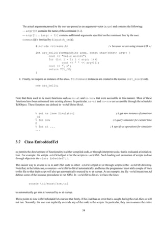 The actual arguments passed by the user are passed as an argument vector (argv) and contains the following:
      — argv[0] contains the name of the command (hi).
      — argv[1...(argc - 1)] contains additional arguments speciﬁed on the command line by the user.
      command() is invoked by dispatch_cmd().

                   #include <streams.h>                                                  /* because we are using stream I/O */

                   int say_hello::command(int argc, const char*const* argv) {
                           cout << "hello world:";
                           for (int i = 1; i < argc; i++)
                                   cout << ’ ’ << argv[i];
                           cout << ’ n’;
                           return TCL_OK;
                   }

   4. Finally, we require an instance of this class. TclCommand instances are created in the routine init_misc(void).

                   new say_hello;



Note that there used to be more functions such as ns-at and ns-now that were accessible in this manner. Most of these
functions have been subsumed into existing classes. In particular, ns-at and ns-now are accessible through the scheduler
TclObject. These functions are deﬁned in ~ns/tcl/lib/ns-lib.tcl.


                  % set ns [new Simulator]                                                      ;# get new instance of simulator
                  _o1
                  % $ns now                                                                  ;# query simulator for current time
                  0
                  % $ns at ...                                                            ;# specify at operations for simulator
                  ...



3.7 Class EmbeddedTcl

ns permits the development of functionality in either compiled code, or through interpreter code, that is evaluated at initializa-
tion. For example, the scripts ~tclcl/tcl-object.tcl or the scripts in ~ns/tcl/lib. Such loading and evaluation of scripts is done
through objects in the class EmbeddedTcl.

The easiest way to extend ns is to add OTcl code to either ~tclcl/tcl-object.tcl or through scripts in the ~ns/tcl/lib directory.
Note that, in the latter case, ns sources ~ns/tcl/lib/ns-lib.tcl automatically, and hence the programmer must add a couple of lines
to this ﬁle so that their script will also get automatically sourced by ns at startup. As an example, the ﬁle ~ns/tcl/mcast/srm.tcl
deﬁnes some of the instance procedures to run SRM. In ~ns/tcl/lib/ns-lib.tcl, we have the lines:


            source tcl/mcast/srm.tcl


to automatically get srm.tcl sourced by ns at startup.

Three points to note with EmbeddedTcl code are that ﬁrstly, if the code has an error that is caught during the eval, then ns will
not run. Secondly, the user can explicitly override any of the code in the scripts. In particular, they can re-source the entire

                                                                34
 