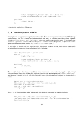virtual void process_data(int size, char* data) = 0;
                        virtual void send_data(int size, char* data = 0);

            protected:
                    Process* target_;
            };


Process enables Application to link together.



41.1.3 Transmitting user data over UDP

Currently there is no support in class Agent to transmit user data. There are two ways to transmit a serialized ADU through
transport agents. First, for UDP agent (and all agents derived from there), we can derive from class UDP and add a new
method send(int nbytes, char *userdata) to pass user data from Application to Agent. To pass data from an
Agent to an Application is somewhat trickier: each agent has a pointer to its attached application, we dynamically cast this
pointer to an AppConnector and then call AppConnector::process_data().

As an example, we illustrate how class HttpInvalAgent is implemented. It is based on UDP, and is intended to deliver web
cache invalidation messages (ns/webcache/inval-agent.h). It is deﬁned as:


            class HttpInvalAgent : public Agent {
            public:
                    HttpInvalAgent();

                        virtual void recv(Packet *, Handler *);
                        virtual void send(int realsize, AppData* data);

            protected:
                    int off_inv_;
            };


Here recv(Packet*, Handler*) overridden to extract user data, and a new send(int, AppData*) is provided
to include user data in packetes. An application (HttpApp) is attached to an HttpInvalAgent using Agent::attachApp()
(a dynamic cast is needed). In send(), the following code is used to write user data from AppData to the user data area in a
packet:


            Packet *pkt = allocpkt(data->size());
            hdr_inval *ih = (hdr_inval *)pkt->access(off_inv_);
            ih->size() = data->size();
            char *p = (char *)pkt->accessdata();
            data->pack(p);


In recv(), the following code is used to read user data from packet and to deliver to the attached application:


            hdr_inval *ih = (hdr_inval *)pkt->access(off_inv_);
            ((HttpApp*)app_)->process_data(ih->size(), (char *)pkt->accessdata());
            Packet::free(pkt);


                                                            349
 