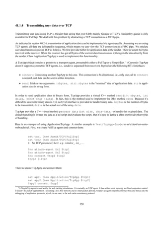 41.1.4 Transmitting user data over TCP

Transmitting user data using TCP is trickier than doing that over UDP, mainly because of TCP’s reassembly queue is only
available for FullTcp. We deal with this problem by abstracting a TCP connection as a FIFO pipe.

As indicated in section 40.2.4, transmission of application data can be implemented via agent upcalls. Assuming we are using
TCP agents, all data are delivered in sequence, which means we can view the TCP connection as a FIFO pipe. We emulate
user data transmission over TCP as follows. We ﬁrst provide buffer for application data at the sender. Then we count the bytes
received at the receiver. When the receiver has got all bytes of the current data transmission, it then gets the data directly from
the sender. Class Application/TcpApp is used to implement this functionality.

A TcpApp object contains a pointer to a transport agent, presumably either a FullTcp or a SimpleTcp. 1 (Currently TcpApp
doesn’t support asymmetric TCP agents, i.e., sender is separated from receiver). It provides the following OTcl interfaces:


    • connect: Connecting another TcpApp to this one. This connection is bi-directional, i.e., only one call to connect
      is needed, and data can be sent in either direction.
    • send: It takes two arguments: (nbytes, str). nbytes is the “nominal” size of application data. str is appli-
      cation data in string form.


In order to send application data in binary form, TcpApp provides a virtual C++ method send(int nbytes, int
dsize, const char *data). In fact, this is the method used to implement the OTcl method send. Because it’s
difﬁcult to deal with binary data in Tcl, no OTcl interface is provided to handle binary data. nbytes is the number of bytes
to be transmitted, dsize is the actual size of the array data.

TcpApp provides a C++ virtual method process_data(int size, char*data) to handle the received data. The
default handling is to treat the data as a tcl script and evaluate the script. But it’s easy to derive a class to provide other types
of handling.

Here is an example of using Application/TcpApp. A similar example is Test/TcpApp-2node in ns/tcl/test/test-suite-
webcache.tcl. First, we create FullTcp agents and connect them:


              set tcp1 [new Agent/TCP/FullTcp]
              set tcp2 [new Agent/TCP/FullTcp]
              # Set TCP parameters here, e.g., window_, iss_, . . .

              $ns attach-agent $n1 $tcp1
              $ns attach-agent $n2 $tcp2
              $ns connect $tcp1 $tcp2
              $tcp2 listen


Then we create TcpApps and connect them:


              set app1 [new Application/TcpApp $tcp1]
              set app2 [new Application/TcpApp $tcp2]
              $app1 connect $app2
    1 A SimpleTcp agent is used solely for web caching simulations. It is actually an UDP agent. It has neither error recovery nor ﬂow/congestion control.

It doesn’t do packet segmentation. Assuming a loss-free network and in-order packet delivery, SimpleTcp agent simpliﬁes the trace ﬁles and hence aids the
debugging of application protocols, which, in our case, is the web cache consistency protocol.




                                                                          350
 