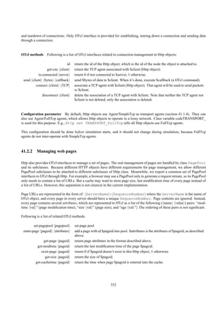 and teardown of connections. Only OTcl interface is provided for establishing, tearing down a connection and sending data
through a connection.


OTcl methods Following is a list of OTcl interfaces related to connection management in Http objects:

                              id    return the id of the Http object, which is the id of the node the object is attached to.
                 get-cnc client     return the TCP agent associated with $client (Http object).
           is-connected server      return 0 if not connected to $server, 1 otherwise.
 send client bytes callback         send $bytes of data to $client. When it’s done, execute $callback (a OTcl command).
         connect client TCP         associate a TCP agent with $client (Http object). That agent will be used to send packets
                                    to $client.
              disconnect client     delete the association of a TCP agent with $client. Note that neither the TCP agent nor
                                    $client is not deleted, only the association is deleted.


Conﬁguration parameter By default, Http objects use Agent/SimpleTcp as transport agents (section 41.1.4). They can
also use Agent/FullTcp agents, which allows Http objects to operate in a lossy network. Class variable codeTRANSPORT_
is used for this purpose. E.g., Http set TRANSPORT_FullTcp tells all Http objects use FullTcp agents.

This conﬁguration should be done before simulation starts, and it should not change during simulation, because FullTcp
agents do not inter-operate with SimpleTcp agents.



41.2.2 Managing web pages

Http also provides OTcl interfaces to manage a set of pages. The real management of pages are handled by class PagePool
and its subclasses. Because different HTTP objects have different requirements for page management, we allow different
PagePool subclasses to be attached to different subclasses of Http class. Meanwhile, we export a common set of PagePool
interfaces to OTcl through Http. For example, a browser may use a PagePool only to generate a request stream, so its PagePool
only needs to contain a list of URLs. But a cache may want to store page size, last modiﬁcation time of every page instead of
a list of URLs. However, this separation is not clearcut in the current implementation.

Page URLs are represented in the form of: ServerName : SequenceNumber where the ServerName is the name of
OTcl object, and every page in every server should have a unique SequenceNumber. Page contents are ignored. Instead,
every page contains several attributes, which are represented in OTcl as a list of the following ( name value ) pairs: “mod-
time val ” (page modiﬁcation time), “size val ” (page size), and “age val ”} The ordering of these pairs is not signiﬁcant.

Following is a list of related OTcl methods.

        set-pagepool pagepool       set page pool
 enter-page pageid attributes       add a page with id $pageid into pool. $attributes is the attributes of $pageid, as described
                                    above.
              get-page    pageid    return page attributes in the format described above.
          get-modtime     pageid    return the last modiﬁcation time of the page $pageid.
             exist-page   pageid    return 0 if $pageid doesn’t exist in this Http object, 1 otherwise.
               get-size   pageid    return the size of $pageid.
         get-cachetime    pageid    return the time when page $pageid is entered into the cache.




                                                             352
 