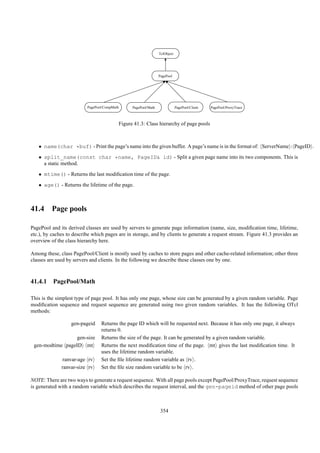 TclObject




                                                                    PagePool




                          PagePool/CompMath         PagePool/Math               PagePool/Client   PagePool/ProxyTrace



                                              Figure 41.3: Class hierarchy of page pools



   • name(char *buf) - Print the page’s name into the given buffer. A page’s name is in the format of: ServerName : PageID .
   • split_name(const char *name, PageID& id) - Split a given page name into its two components. This is
     a static method.
   • mtime() - Returns the last modiﬁcation time of the page.
   • age() - Returns the lifetime of the page.



41.4 Page pools

PagePool and its derived classes are used by servers to generate page information (name, size, modiﬁcation time, lifetime,
etc.), by caches to describe which pages are in storage, and by clients to generate a request stream. Figure 41.3 provides an
overview of the class hierarchy here.

Among these, class PagePool/Client is mostly used by caches to store pages and other cache-related information; other three
classes are used by servers and clients. In the following we describe these classes one by one.



41.4.1 PagePool/Math

This is the simplest type of page pool. It has only one page, whose size can be generated by a given random variable. Page
modiﬁcation sequence and request sequence are generated using two given random variables. It has the following OTcl
methods:

                  gen-pageid     Returns the page ID which will be requested next. Because it has only one page, it always
                                 returns 0.
                  gen-size       Returns the size of the page. It can be generated by a given random variable.
 gen-modtime pageID mt           Returns the next modiﬁcation time of the page. mt gives the last modiﬁcation time. It
                                 uses the lifetime random variable.
              ranvar-age rv      Set the ﬁle lifetime random variable as rv .
              ranvar-size rv     Set the ﬁle size random variable to be rv .

NOTE: There are two ways to generate a request sequence. With all page pools except PagePool/ProxyTrace, request sequence
is generated with a random variable which describes the request interval, and the gen-pageid method of other page pools



                                                                     354
 
