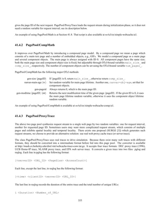 gives the page ID of the next request. PagePool/ProxyTrace loads the request stream during initialization phase, so it does not
need a random variable for request interval; see its description below.

An example of using PagePool/Math is at Section 41.8. That script is also available at ns/tcl/ex/simple-webcache.tcl.



41.4.2 PagePool/CompMath

It improves over PagePool/Math by introducing a compound page model. By a compound page we mean a page which
consists of a main text page and a number of embedded objects, e.g., GIFs. We model a compound page as a main page
and several component objects. The main page is always assigned with ID 0. All component pages have the same size;
both the main page size and component object size is ﬁxed, but adjustable through OTcl-bound variables main_size_ and
comp_size_, respectively. The number of component objects can be set using the OTcl-bound variable num_pages_.

PagePool/CompMath has the following major OTcl methods:

            gen-size pageID       If pageID is 0, return main_size_, otherwise return comp_size_.
         ranvar-main-age rv       Set random variable for main page lifetime. Another one, ranvar-obj-age, set that for
                                  component objects.
               gen-pageid         Always returns 0, which is the main page ID.
 gen-modtime pageID mt            Returns the next modiﬁcation time of the given page pageID . If the given ID is 0, it uses
                                  the main page lifetime random variable; otherwise it uses the component object lifetime
                                  random variable.

An example of using PagePool/CompMath is available at ns/tcl/ex/simple-webcache-comp.tcl.



41.4.3 PagePool/ProxyTrace

The above two page pool synthesize request stream to a single web page by two random variables: one for request interval,
another for requested page ID. Sometimes users may want more complicated request stream, which consists of multiple
pages and exhibits spatial locality and temporal locality. There exists one proposal (SURGE [3]) which generates such
request streams, we choose to provide an alternative solution: use real web proxy cache trace (or server trace).

The class PagePool/ProxyTrace uses real traces to drive simulation. Because there exist many web traces with different
formats, they should be converted into a intermediate format before fed into this page pool. The converter is available
at http://mash.cs.berkeley.edu/dist/vint/webcache-trace-conv.tar.gz. It accepts four trace formats: DEC proxy trace (1996),
UCB Home-IP trace, NLANR proxy trace, and EPA web server trace. It converts a given trace into two ﬁles: pglog and
reqlog. Each line in pglog has the following format:


[<serverID> <URL_ID> <PageSize> <AccessCount>]


Each line, except the last line, in reqlog has the following format:


[<time> <clientID> <serverID> <URL_ID>]


The last line in reqlog records the duration of the entire trace and the total number of unique URLs:


i <Duration> <Number_of_URL>

                                                              355
 