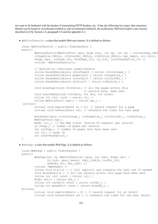 not want to be bothered with the burden of transmitting HTTP headers, etc. It has the following two major data structures.
Details can be found in ns/webcache/webtraf.cc and ns/webcache/webtraf.h, the architecture WebTraf model is also loosely
described in [10], Section 2.4, paragraph 3-4 and the appendix A.1.


   • WebTrafSession - a class that models Web user session. It is deﬁned as follows:

      class WebTrafSession : public TimerHandler {
      public:
              WebTrafSession(WebTrafPool *mgr, Node *src, int np, int id) : rvInterPage_(NUL
              rvPageSize_(NULL), rvInterObj_(NULL), rvObjSize_(NULL), mgr_(mgr), src_(src),
              nPage_(np), curPage_(0), donePage_(0), id_(id), interPageOption_(1) {}
              virtual ~WebTrafSession();

                 // Queried by individual pages/objects
                 inline RandomVariable*& interPage() { return rvInterPage_; }
                 inline RandomVariable*& pageSize() { return rvPageSize_; }
                 inline RandomVariable*& interObj() { return rvInterObj_; }
                 inline RandomVariable*& objSize() { return rvObjSize_; }

                 void donePage(void* ClntData); // all the pages within this
                                                // session have been sent
                 void launchReq(void* ClntData, int obj, int size);
                 inline int id() const { return id_; }
                 inline WebTrafPool* mgr() { return mgr_; }
          private:
                 virtual void expire(Event *e = 0); // Lanuch request for a page
                 virtual void handle(Event *e); // schedule the timer for next page

                 RandomVariable *rvInterPage_, *rvPageSize_, *rvInterObj_, *rvObjSize_;
                 WebTrafPool* mgr_;
                 Node* src_; // One Web client (source of request) per session
                 nt nPage_; // number of pages per session
                 int curPage_; // number of pages that have been sent
                 int id_; // page ID
                 int interPageOption_;
      }

   • WebPage - a class that models Web Page. It is deﬁned as follows:

      class WebPage : public TimerHandler {
      public:
              WebPage(int id, WebTrafSession* sess, int nObj, Node* dst) :
                      id_(id), sess_(sess), nObj_(nObj), curObj_(0),
                      doneObj_(0), dst_(dst) {}
              virtual ~WebPage() {}
              inline void start() { // Call expire() and schedule the next one if needed
              void doneObject() { // All the objects within this page have been sent
              inline int id() const { return id_; }
              Node* dst() { return dst_; }
              inline int curObj() const { return curObj_; }
              inline int doneObj() const { return doneObj_; }
      private:
              virtual void expire(Event* = 0) { // Launch request for an object
              virtual void handle(Event *e) { // schedule the timer for the next object

                                                           357
 