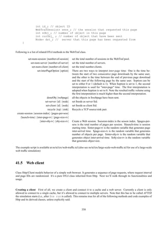int id_; // object ID
                   WebTrafSession* sess_; // the session that requested this page
                   int nObj_; // number of object in this page
                   int curObj_ ; // number of object that have been sent
                   Node* dst_; // server that this page has been requested from
      }


Following is a list of related OTcl methods to the WebTraf class.

            set-num-session number-of-session         set the total number of sessions in the WebTraf pool.
              set-num-server number-of-server         set the total number of servers.
                set-num-client number-of-client       set the total number clients.
                     set-interPageOption option       There are two ways to interpret inter-page time: One is the time be-
                                                      tween the start of two consecutive page downloads by the same user,
                                                      and the other is the time between the end of previous page download
                                                      and the start of the following page by the same user. $option can be
                                                      set to either 0 or 1 (default is 1). When $option is set to 1, the second
                                                      interpretation is used for "inter-page" time. The ﬁrst interpratation is
                                                      adopted when $option is set to 0. Note the resulted trafﬁc volume using
                                                      the ﬁrst interpretation is much higher than the second interpretation.
                             doneObj webpage          all the objects in $webpage have been sent.
                           set-server id node         set $node as server $id.
                            set-client id node        set $node as client $id.
                              recycle tcp sink        Recycle a TCP source/sink pair.
 create-session session-index pages-per-sess
     launch-time inter-page-rv page-size-rv
                      inter-obj-rv obj-size-rv        Create a Web session. $session-index is the sesson index. $pages-per-
                                                      sess is the total number of pages per session. $launch-time is session
                                                      starting time. $inter-page-rv is the random variable that generates page
                                                      inter-arrival time. $page-size-rv is the random variable that generates
                                                      number of objects per page. $inter-obj-rv is the random variable that
                                                      generates object inter-arrival time. $obj-size-rv is the random variable
                                                      that generates object size.

The example script is available at ns/tcl/ex/web-trafﬁc.tcl (also see ns/tcl/ex/large-scale-web-trafﬁc.tcl for use of a large-scale
web trafﬁc simulation)



41.5 Web client

Class Http/Client models behavior of a simple web browser. It generates a sequence of page requests, where request interval
and page IDs are randomized. It’s a pure OTcl class inherited from Http. Next we’ll walk through its functionalities and
usage.


Creating a client First of all, we create a client and connect it to a cache and a web server. Currently a client is only
allowed to connect to a single cache, but it’s allowed to connect to multiple servers. Note that this has to be called AFTER
the simulation starts (i.e., after $ns run is called). This remains true for all of the following methods and code examples of
Http and its derived classes, unless explicitly said.


                                                               358
 