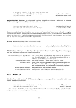 # Assuming $server is a configured Http/Server.
              set client [new Http/Client $ns $node]                                                               ;# client resides on this node
              $client connect $server                                                                              ;# connecting client to server


Conﬁguring request generation For every request, Http/Client uses PagePool to generate a random page ID, and use a
random variable to generate intervals between two consecutive requests: 2


              $client set-page-generator $pgp                                                                  ;# attach a conﬁgured PagePool
              $client set-interval-generator $ranvar                                                              ;# attach a random variable


Here we assume that PagePools of Http/Client share the same set of pages as PagePools of the server. Usually we simplify
our simulation by letting all clients and servers share the same PagePool, i.e., they have the same set of pages. When there are
multiple servers, or servers’ PagePools are separated from those of clients’, care must be taken to make sure that every client
sees the same set of pages as the servers to which they are attached.


Starting After the above setup, starting requests is very simple:


              $client start-session $cache $server                                           ;# assuming $cache is a conﬁgured Http/Cache


OTcl interfaces Following is a list of its OTcl methods (in addition to those inherited from Http). This is not a complete
list. More details can be found in ns/tcl/webcache/http-agent.tcl.

 send-request server         type     pageid     args      send a request of page $pageid and type $type to $server. The only request
                                                           type allowed for a client is GET. $args has a format identical to that of
                                                           $attributes described in Http::enter-page.
                   start-session cache         server      start sending requests of a random page to $server via $cache.
                            start cache        server      before sending requests, populate $cache with all pages in the client’s Page-
                                                           Pool. This method is useful when assuming inﬁnite-sized caches and we
                                                           want to observe behaviors of cache consistency algorithms in steady state.
                  set-page-generator pagepool              attach a PagePool to generate random page IDs.
                  set-interval-generator ranvar            attach a random variable to generate random request intervals.



41.6 Web server

Class Http/Server models behavior of a HTTP server. Its conﬁguration is very simple. All that a user needs to do is to create
a server, attach a PagePool and wait:


              set server [new Http/Server $ns $node]                                                                  ;# attach $server to $node
              $server set-page-generator $pgp                                                                             ;# attach a page pool
   2 Some  PagePool, e.g., PagePool/Math, has only one page and therefore it always returns the same page. Some other PagePool, e.g. PagePool/Trace, has
multiple pages and needs a random variable to pick out a random page.




                                                                         359
 