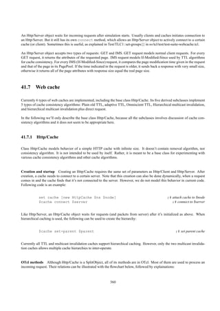 An Http/Server object waits for incoming requests after simulation starts. Usually clients and caches initiates connection to
an Http/Server. But it still has its own connect method, which allows an Http/Server object to actively connect to a certain
cache (or client). Sometimes this is useful, as explained in Test/TLC1::set-groups{} in ns/tcl/test/test-suite-webcache.tcl.

An Http/Server object accepts two types of requests: GET and IMS. GET request models normal client requests. For every
GET request, it returns the attributes of the requested page. IMS request models If-Modiﬁed-Since used by TTL algorithms
for cache consistency. For every IMS (If-Modiﬁed-Since) request, it compares the page modiﬁcation time given in the request
and that of the page in its PagePool. If the time indicated in the request is older, it sends back a response with very small size,
otherwise it returns all of the page attributes with response size equal the real page size.



41.7 Web cache

Currently 6 types of web caches are implemented, including the base class Http/Cache. Its ﬁve derived subclasses implement
5 types of cache consistency algorithms: Plain old TTL, adaptive TTL, Omniscient TTL, Hierarchical multicast invalidation,
and hierarchical multicast invalidation plus direct request.

In the following we’ll only describe the base class Http/Cache, because all the subclasses involves discussion of cache con-
sistency algorithms and it does not seem to be appropriate here.



41.7.1 Http/Cache

Class Http/Cache models behavior of a simple HTTP cache with inﬁnite size. It doesn’t contain removal algorithm, nor
consistency algorithm. It is not intended to be used by itself. Rather, it is meant to be a base class for experimenting with
various cache consistency algorithms and other cache algorithms.


Creation and startup Creating an Http/Cache requires the same set of parameters as Http/Client and Http/Server. After
creation, a cache needs to connect to a certain server. Note that this creation can also be done dynamically, when a request
comes in and the cache ﬁnds that it’s not connected to the server. However, we do not model this behavior in current code.
Following code is an example:


            set cache [new HttpCache $ns $node]                                                         ;# attach cache to $node
            $cache connect $server                                                                         ;# connect to $server


Like Http/Server, an Http/Cache object waits for requests (and packets from server) after it’s initialized as above. When
hierarchical caching is used, the following can be used to create the hierarchy:


            $cache set-parent $parent                                                                         ;# set parent cache


Currently all TTL and multicast invalidation caches support hierarchical caching. However, only the two multicast invalida-
tion caches allows multiple cache hierarchies to inter-operate.


OTcl methods Although Http/Cache is a SplitObject, all of its methods are in OTcl. Most of them are used to process an
incoming request. Their relations can be illustrated with the ﬂowchart below, followed by explainations:



                                                               360
 