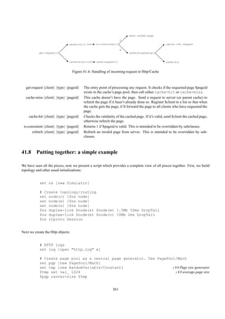 send cached page
                                                                    Y
                               cache-hit()        is-consistent()                                  ignore the request

                                                                    N
           get-request()                                                 refetch-pending()


                               cache-miss()       send-request()                                   refetch()


                                   Figure 41.4: Handling of incoming request in Http/Cache



  get-request client    type   pageid     The entry point of processing any request. It checks if the requested page $pageid
                                          exists in the cache’s page pool, then call either cache-hit or cache-miss.
  cache-miss client     type   pageid     This cache doesn’t have the page. Send a request to server (or parent cache) to
                                          refetch the page if it hasn’t already done so. Register $client in a list so that when
                                          the cache gets the page, it’ll forward the page to all clients who have requested the
                                          page.
    cache-hit client    type   pageid     Checks the validatity of the cached page. If it’s valid, send $client the cached page,
                                          otherwise refetch the page.
 is-consistent client   type   pageid     Returns 1 if $pageid is valid. This is intended to be overridden by subclasses.
       refetch client   type   pageid     Refetch an invalid page from server. This is intended to be overridden by sub-
                                          classes.



41.8 Putting together: a simple example

We have seen all the pieces, now we present a script which provides a complete view of all pieces together. First, we build
topology and other usual initializations:


           set ns [new Simulator]

           # Create topology/routing
           set node(c) [$ns node]
           set node(e) [$ns node]
           set node(s) [$ns node]
           $ns duplex-link $node(s) $node(e) 1.5Mb 50ms DropTail
           $ns duplex-link $node(e) $node(c) 10Mb 2ms DropTail
           $ns rtproto Session


Next we create the Http objects:


           # HTTP logs
           set log [open "http.log" w]

           # Create page pool as a central page generator. Use PagePool/Math
           set pgp [new PagePool/Math]
           set tmp [new RandomVariable/Constant]                      ;## Page size generator
           $tmp set val_ 1024                                          ;## average page size
           $pgp ranvar-size $tmp


                                                              361
 
