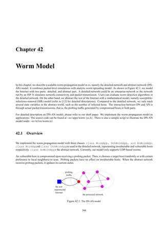 Chapter 42

Worm Model

In this chapter, we describe a scalable worm propagation model in ns, namely the detailed-network and abstract-network (DN-
AN) model. It combines packet-level simulations with analytic worm spreading model. As shown in Figure 42.1, we model
the Internet with two parts: detailed, and abstract part. A detailed-network could be an enterprise-network or the network
run by an ISP. It simulates network connectivity and packet transmission. Users can evaluate worm detection algorithms in
the detailed network. On the other hand, we abstract the rest of the Internet with a mathematical model, namely susceptible-
infectious-removal (SIR) model (refer to [13] for detailed descriptions). Compared to the detailed network, we only track
several state variables in the abstract world, such as the number of infected hosts. The interaction between DN and AN is
through actual packet transmissions, that is, the probing trafﬁc generated by compromised hosts in both parts.

For detailed description on DN-AN model, please refer to our draft paper. We implement the worm propagation model as
applications. The source code can be found at ~ns//apps/worm.{cc,h}. There is also a sample script to illustrate the DN-AN
model under ~ns//tcl/ex/worm.tcl.



42.1 Overview

We implement the worm propagation model with three classes: class WormApp, DnhWormApp, and AnWormApp.
class WormAppnd class DnhWormAppre used in the detailed network, representing invulnerable and vulnerable hosts
respectively. class AnWormApps the abstract network. Currently, our model only supports UDP-based worms.

An vulnerable host is compromised upon receiving a probing packet. Then, it chooses a target host (randomly or with certain
preference to local neighbors) to scan. Probing packets have no effect on invulnerable hosts. When the abstract network
receives probing packets, it updates its current states.


                                             probing
                                              traffic



                                    the rest
                                   unprotected
                                    Internet
                                                              the protected network

                                                 Figure 42.1: The DN-AN model.


                                                             366
 