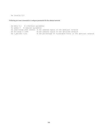 $w local-p 0.5


Following are some commands to conﬁgure parameters for the abstract network:


  $w   beta 0.1   # infection parameter
  $w   gamma 0   # removal parameter
  $w   addr-range 2000 200000 # the address space of the abstract network
  $w   dn-range 0 1999         # the address space of the detailed network
  $w   v_percent 0.01          # the percentage of vulnerable hosts in the abstract network




                                                         368
 